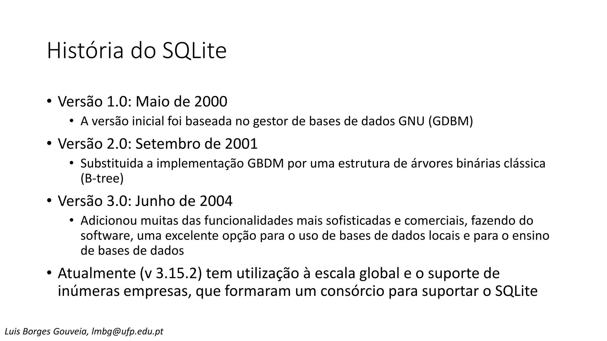 História do SQLite
• Versão 1.0: Maio de 2000
• A versão inicial foi baseada no gestor de bases de dados GNU (GDBM)
• Versão 2.0: Setembro de 2001
• Substituida a implementação GBDM por uma estrutura de árvores binárias clássica
(B-tree)
• Versão 3.0: Junho de 2004
• Adicionou muitas das funcionalidades mais sofisticadas e comerciais, fazendo do
software, uma excelente opção para o uso de bases de dados locais e para o ensino
de bases de dados
• Atualmente (v 3.15.2) tem utilização à escala global e o suporte de
inúmeras empresas, que formaram um consórcio para suportar o SQLite
Luis Borges Gouveia, lmbg@ufp.edu.pt
 