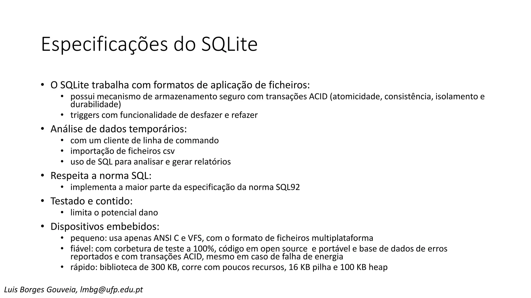 Especificações do SQLite
• O SQLite trabalha com formatos de aplicação de ficheiros:
• possui mecanismo de armazenamento seguro com transações ACID (atomicidade, consistência, isolamento e
durabilidade)
• triggers com funcionalidade de desfazer e refazer
• Análise de dados temporários:
• com um cliente de linha de commando
• importação de ficheiros csv
• uso de SQL para analisar e gerar relatórios
• Respeita a norma SQL:
• implementa a maior parte da especificação da norma SQL92
• Testado e contido:
• limita o potencial dano
• Dispositivos embebidos:
• pequeno: usa apenas ANSI C e VFS, com o formato de ficheiros multiplataforma
• fiável: com corbetura de teste a 100%, código em open source e portável e base de dados de erros
reportados e com transações ACID, mesmo em caso de falha de energia
• rápido: biblioteca de 300 KB, corre com poucos recursos, 16 KB pilha e 100 KB heap
Luis Borges Gouveia, lmbg@ufp.edu.pt
 