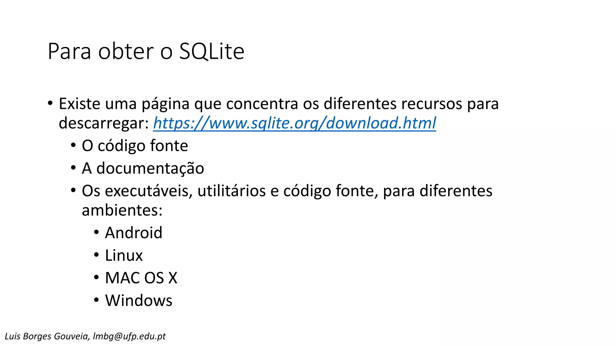 Para obter o SQLite
• Existe uma página que concentra os diferentes recursos para
descarregar: https://www.sqlite.org/download.html
• O código fonte
• A documentação
• Os executáveis, utilitários e código fonte, para diferentes
ambientes:
• Android
• Linux
• MAC OS X
• Windows
Luis Borges Gouveia, lmbg@ufp.edu.pt
 