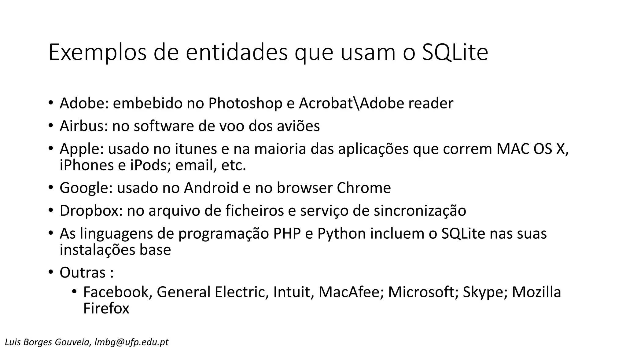 Exemplos de entidades que usam o SQLite
• Adobe: embebido no Photoshop e AcrobatAdobe reader
• Airbus: no software de voo dos aviões
• Apple: usado no itunes e na maioria das aplicações que correm MAC OS X,
iPhones e iPods; email, etc.
• Google: usado no Android e no browser Chrome
• Dropbox: no arquivo de ficheiros e serviço de sincronização
• As linguagens de programação PHP e Python incluem o SQLite nas suas
instalações base
• Outras :
• Facebook, General Electric, Intuit, MacAfee; Microsoft; Skype; Mozilla
Firefox
Luis Borges Gouveia, lmbg@ufp.edu.pt
 