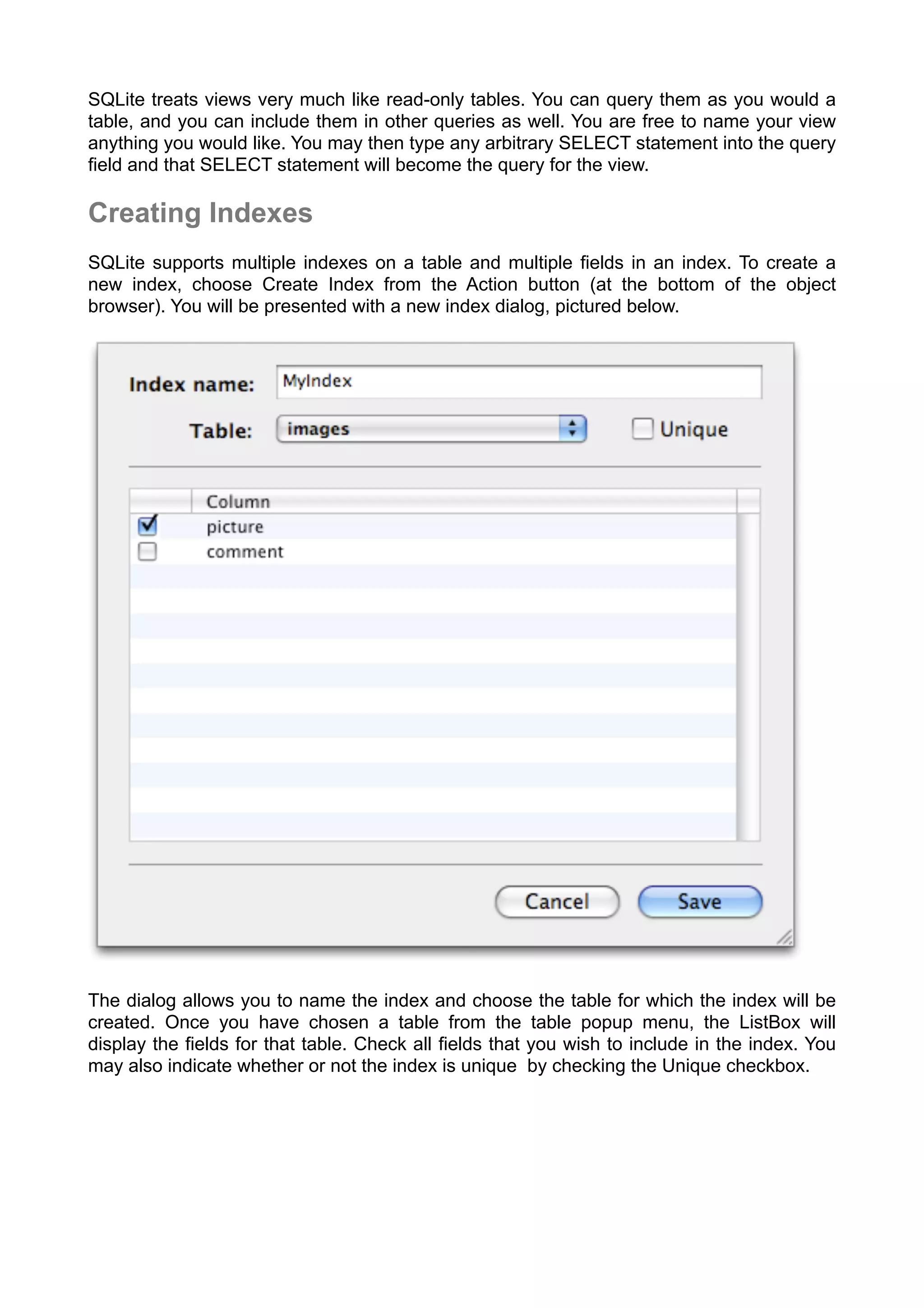 SQLite treats views very much like read-only tables. You can query them as you would a
table, and you can include them in other queries as well. You are free to name your view
anything you would like. You may then type any arbitrary SELECT statement into the query
ﬁeld and that SELECT statement will become the query for the view.
Creating Indexes
SQLite supports multiple indexes on a table and multiple ﬁelds in an index. To create a
new index, choose Create Index from the Action button (at the bottom of the object
browser). You will be presented with a new index dialog, pictured below.
The dialog allows you to name the index and choose the table for which the index will be
created. Once you have chosen a table from the table popup menu, the ListBox will
display the ﬁelds for that table. Check all ﬁelds that you wish to include in the index. You
may also indicate whether or not the index is unique by checking the Unique checkbox.
 