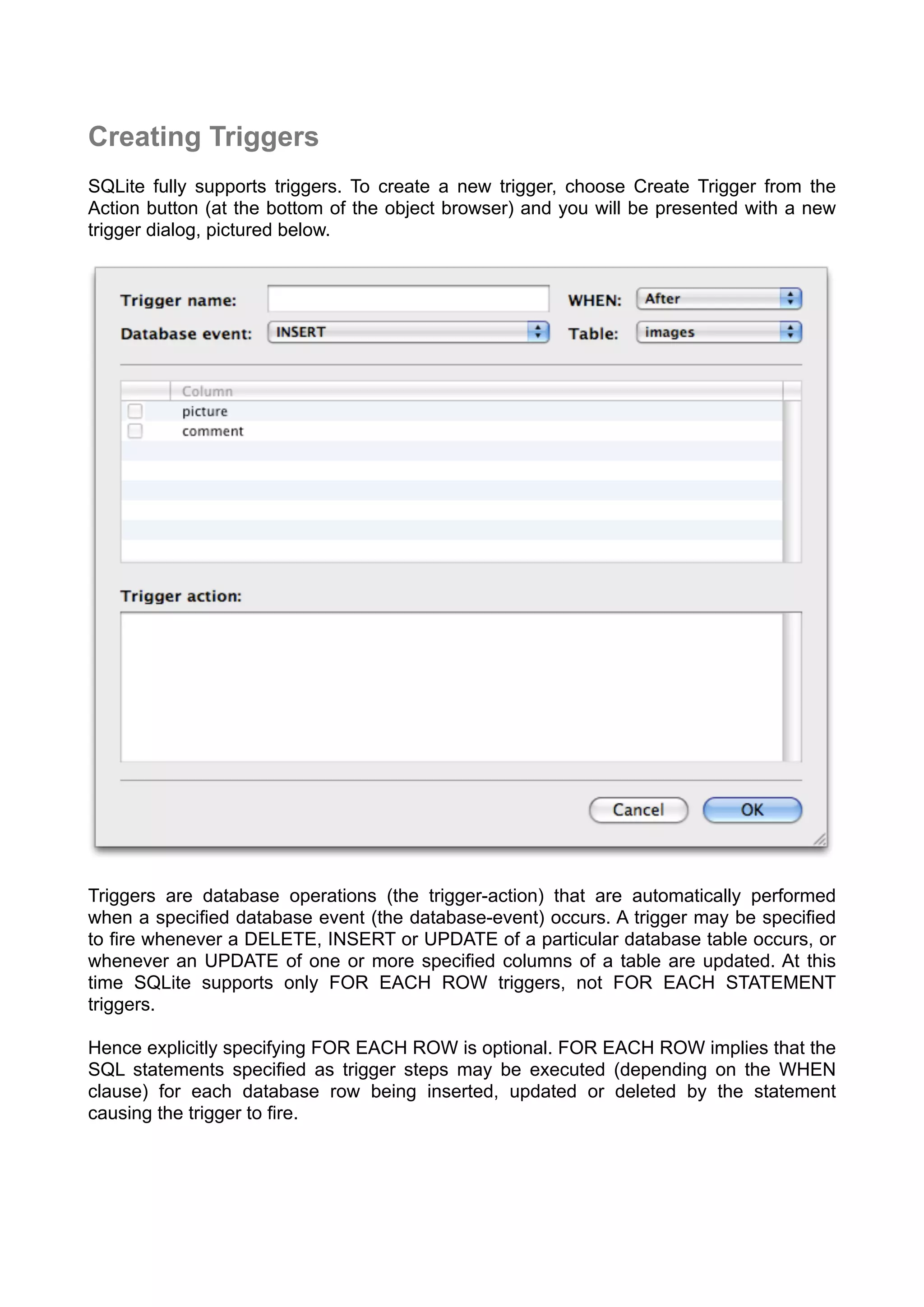 Creating Triggers
SQLite fully supports triggers. To create a new trigger, choose Create Trigger from the
Action button (at the bottom of the object browser) and you will be presented with a new
trigger dialog, pictured below.
Triggers are database operations (the trigger-action) that are automatically performed
when a speciﬁed database event (the database-event) occurs. A trigger may be speciﬁed
to ﬁre whenever a DELETE, INSERT or UPDATE of a particular database table occurs, or
whenever an UPDATE of one or more speciﬁed columns of a table are updated. At this
time SQLite supports only FOR EACH ROW triggers, not FOR EACH STATEMENT
triggers.
Hence explicitly specifying FOR EACH ROW is optional. FOR EACH ROW implies that the
SQL statements speciﬁed as trigger steps may be executed (depending on the WHEN
clause) for each database row being inserted, updated or deleted by the statement
causing the trigger to ﬁre.
 