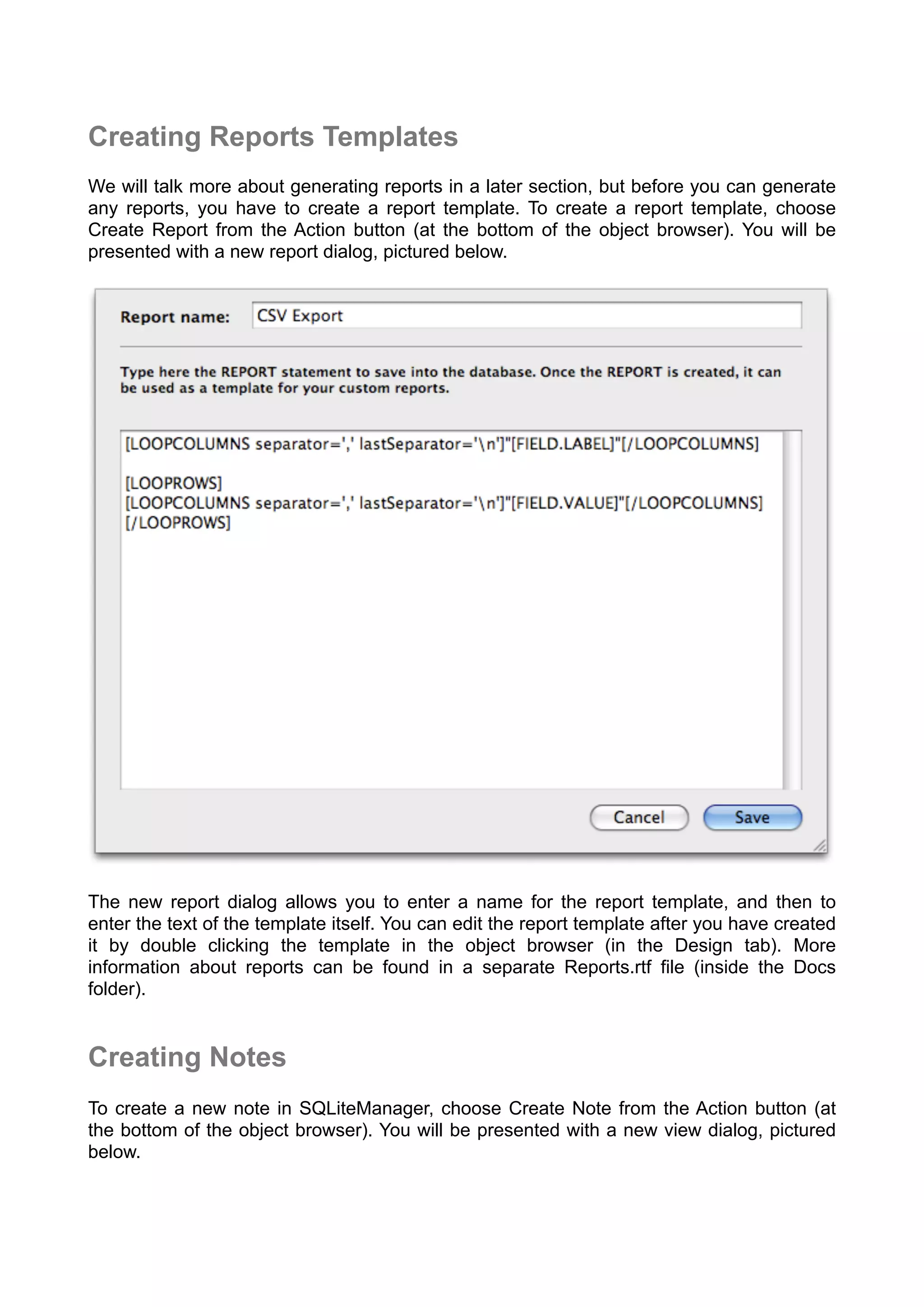 Creating Reports Templates
We will talk more about generating reports in a later section, but before you can generate
any reports, you have to create a report template. To create a report template, choose
Create Report from the Action button (at the bottom of the object browser). You will be
presented with a new report dialog, pictured below.
The new report dialog allows you to enter a name for the report template, and then to
enter the text of the template itself. You can edit the report template after you have created
it by double clicking the template in the object browser (in the Design tab). More
information about reports can be found in a separate Reports.rtf file (inside the Docs
folder).
Creating Notes
To create a new note in SQLiteManager, choose Create Note from the Action button (at
the bottom of the object browser). You will be presented with a new view dialog, pictured
below.
 