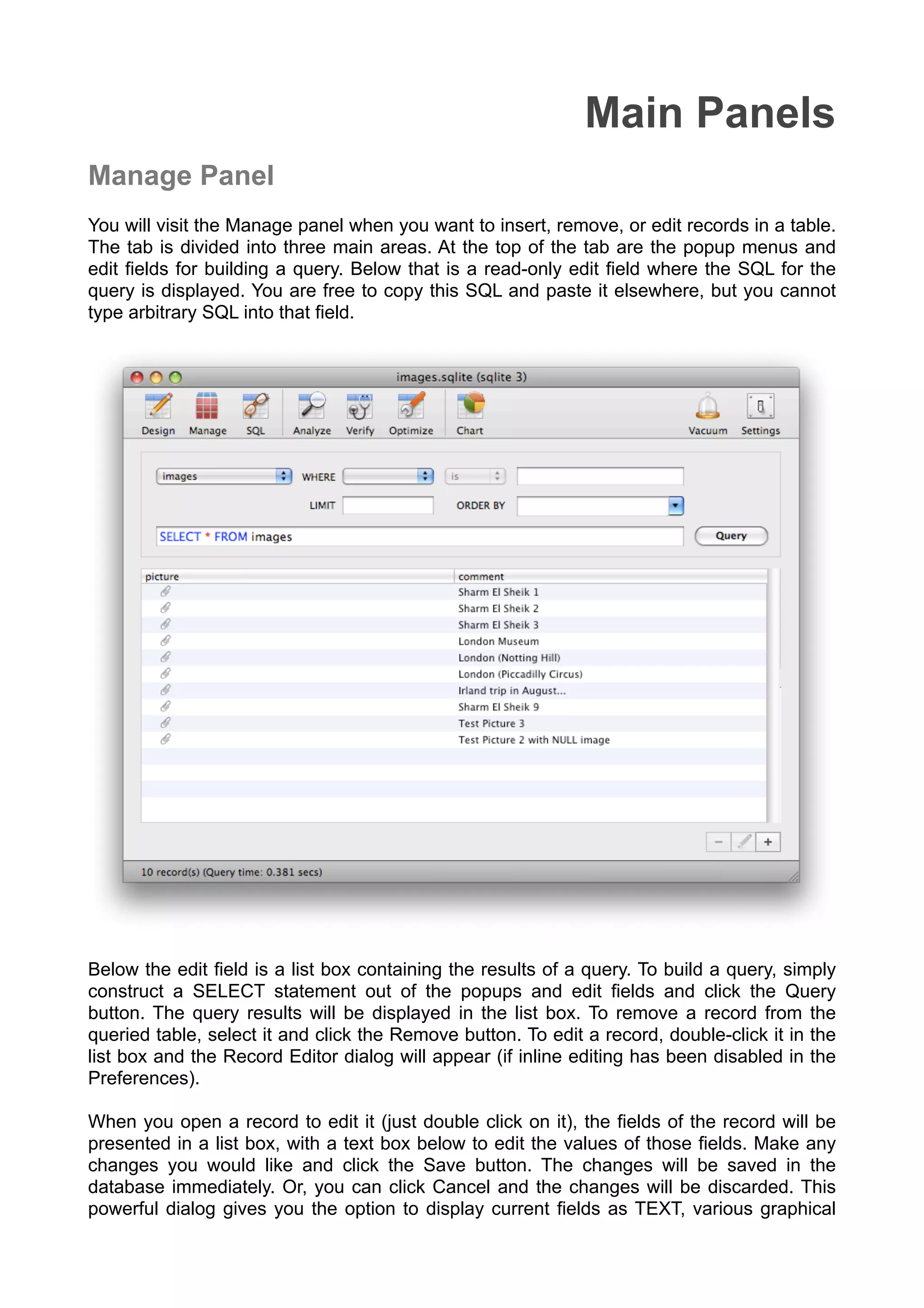 Main Panels
Manage Panel
You will visit the Manage panel when you want to insert, remove, or edit records in a table.
The tab is divided into three main areas. At the top of the tab are the popup menus and
edit ﬁelds for building a query. Below that is a read-only edit ﬁeld where the SQL for the
query is displayed. You are free to copy this SQL and paste it elsewhere, but you cannot
type arbitrary SQL into that ﬁeld.
Below the edit ﬁeld is a list box containing the results of a query. To build a query, simply
construct a SELECT statement out of the popups and edit ﬁelds and click the Query
button. The query results will be displayed in the list box. To remove a record from the
queried table, select it and click the Remove button. To edit a record, double-click it in the
list box and the Record Editor dialog will appear (if inline editing has been disabled in the
Preferences).
When you open a record to edit it (just double click on it), the ﬁelds of the record will be
presented in a list box, with a text box below to edit the values of those ﬁelds. Make any
changes you would like and click the Save button. The changes will be saved in the
database immediately. Or, you can click Cancel and the changes will be discarded. This
powerful dialog gives you the option to display current ﬁelds as TEXT, various graphical
 