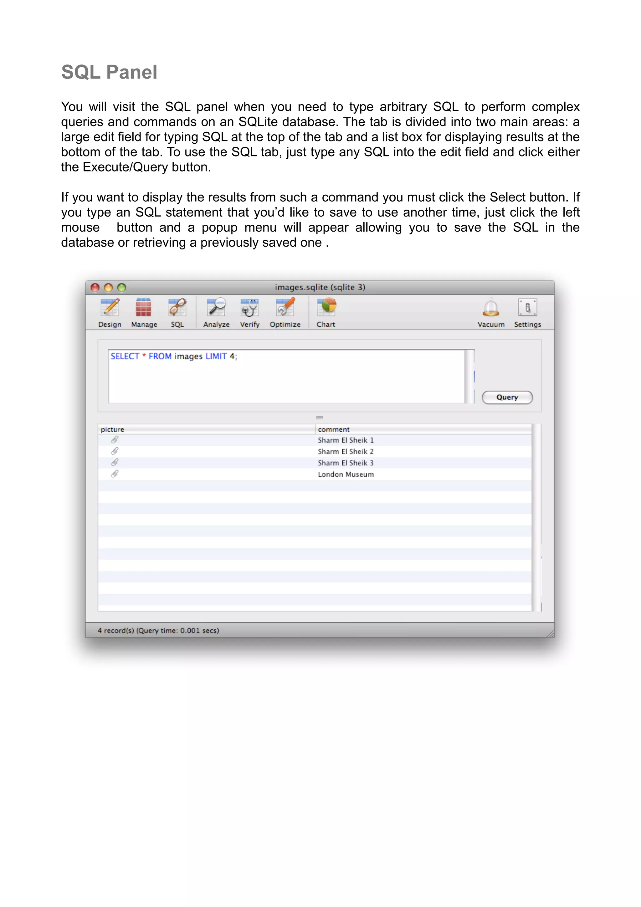 SQL Panel
You will visit the SQL panel when you need to type arbitrary SQL to perform complex
queries and commands on an SQLite database. The tab is divided into two main areas: a
large edit ﬁeld for typing SQL at the top of the tab and a list box for displaying results at the
bottom of the tab. To use the SQL tab, just type any SQL into the edit ﬁeld and click either
the Execute/Query button.
If you want to display the results from such a command you must click the Select button. If
you type an SQL statement that you’d like to save to use another time, just click the left
mouse button and a popup menu will appear allowing you to save the SQL in the
database or retrieving a previously saved one .
 