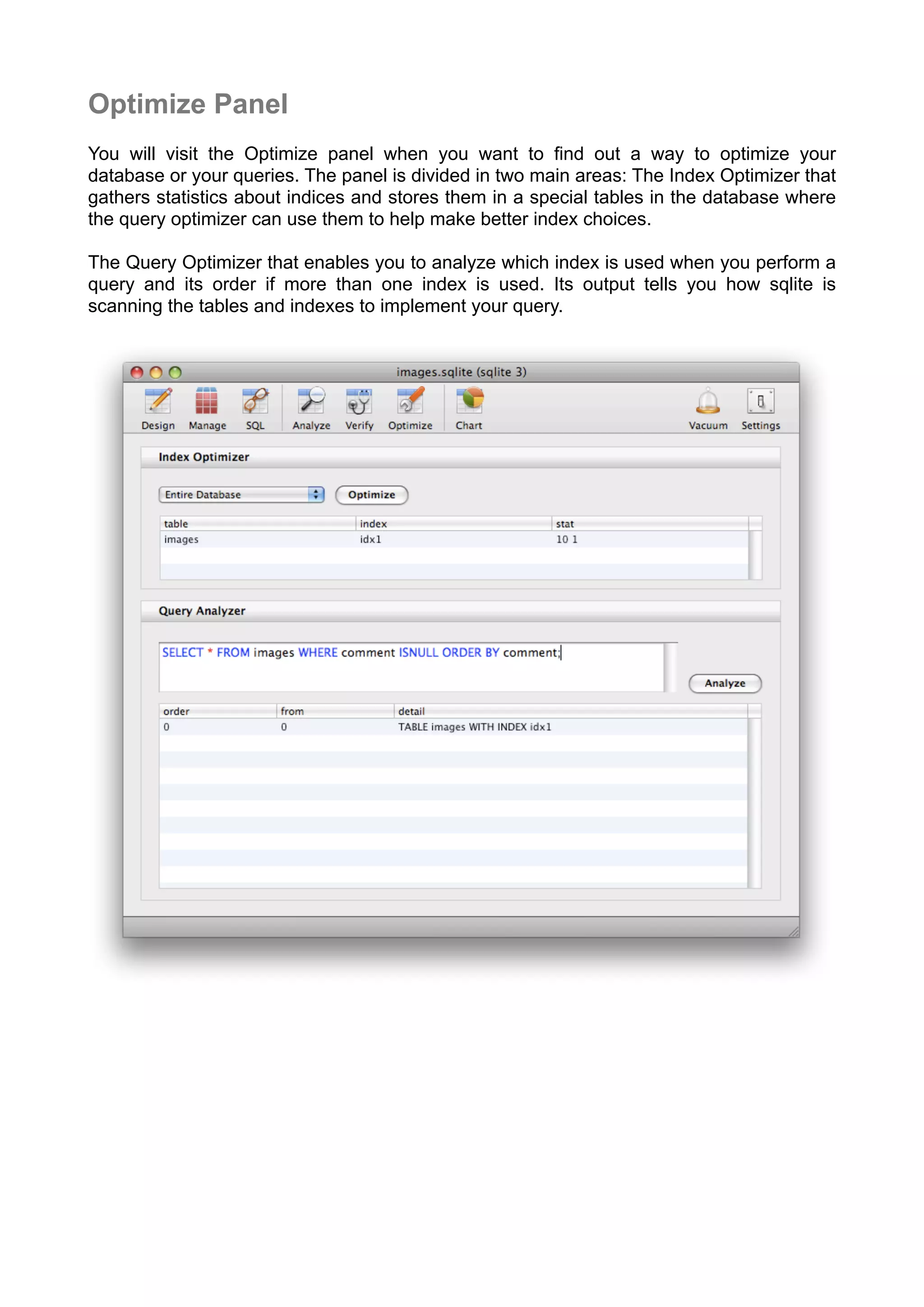 Optimize Panel
You will visit the Optimize panel when you want to ﬁnd out a way to optimize your
database or your queries. The panel is divided in two main areas: The Index Optimizer that
gathers statistics about indices and stores them in a special tables in the database where
the query optimizer can use them to help make better index choices.
The Query Optimizer that enables you to analyze which index is used when you perform a
query and its order if more than one index is used. Its output tells you how sqlite is
scanning the tables and indexes to implement your query.
 