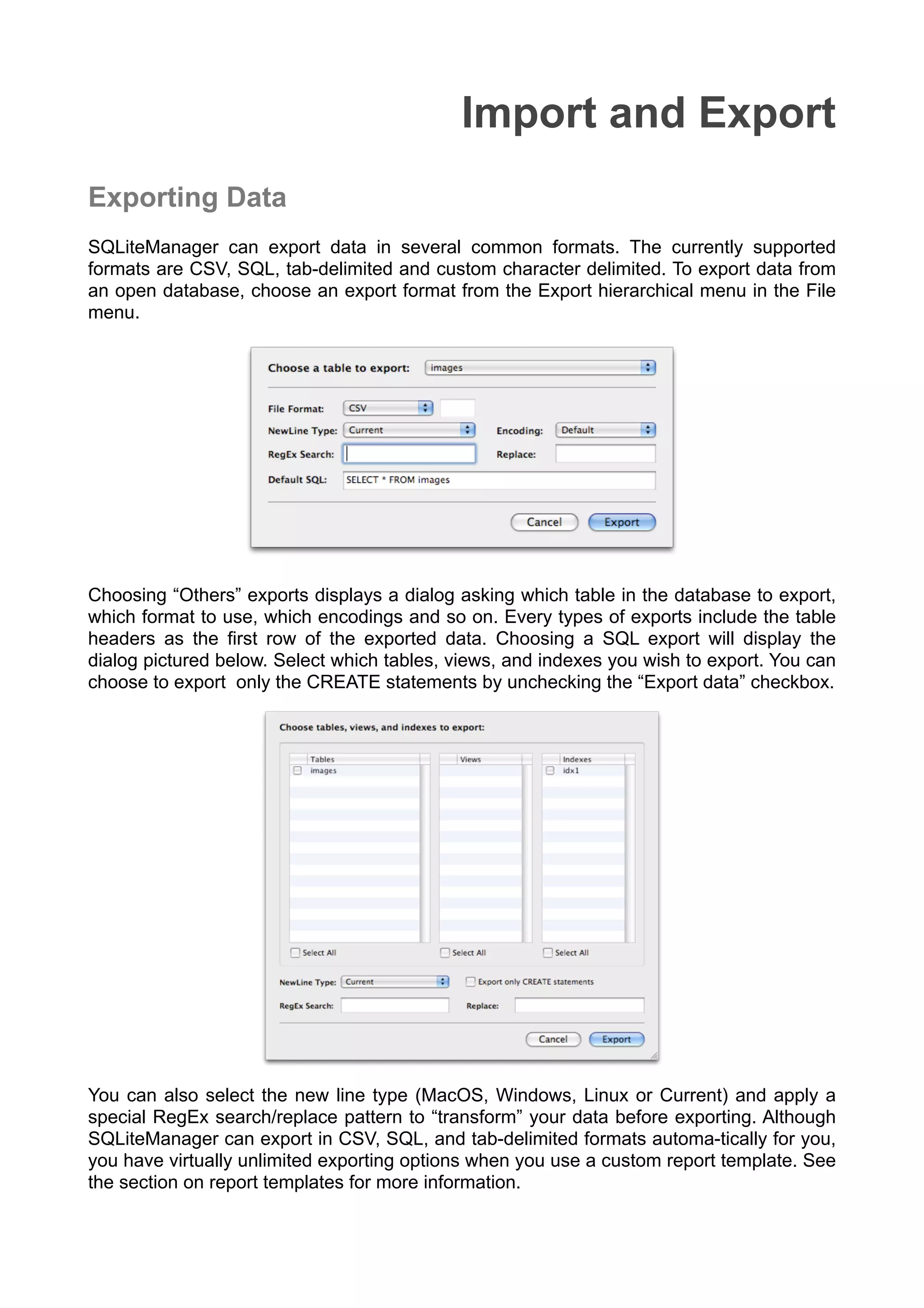Import and Export
Exporting Data
SQLiteManager can export data in several common formats. The currently supported
formats are CSV, SQL, tab-delimited and custom character delimited. To export data from
an open database, choose an export format from the Export hierarchical menu in the File
menu.
Choosing “Others” exports displays a dialog asking which table in the database to export,
which format to use, which encodings and so on. Every types of exports include the table
headers as the ﬁrst row of the exported data. Choosing a SQL export will display the
dialog pictured below. Select which tables, views, and indexes you wish to export. You can
choose to export only the CREATE statements by unchecking the “Export data” checkbox.
You can also select the new line type (MacOS, Windows, Linux or Current) and apply a
special RegEx search/replace pattern to “transform” your data before exporting. Although
SQLiteManager can export in CSV, SQL, and tab-delimited formats automa-tically for you,
you have virtually unlimited exporting options when you use a custom report template. See
the section on report templates for more information.
 