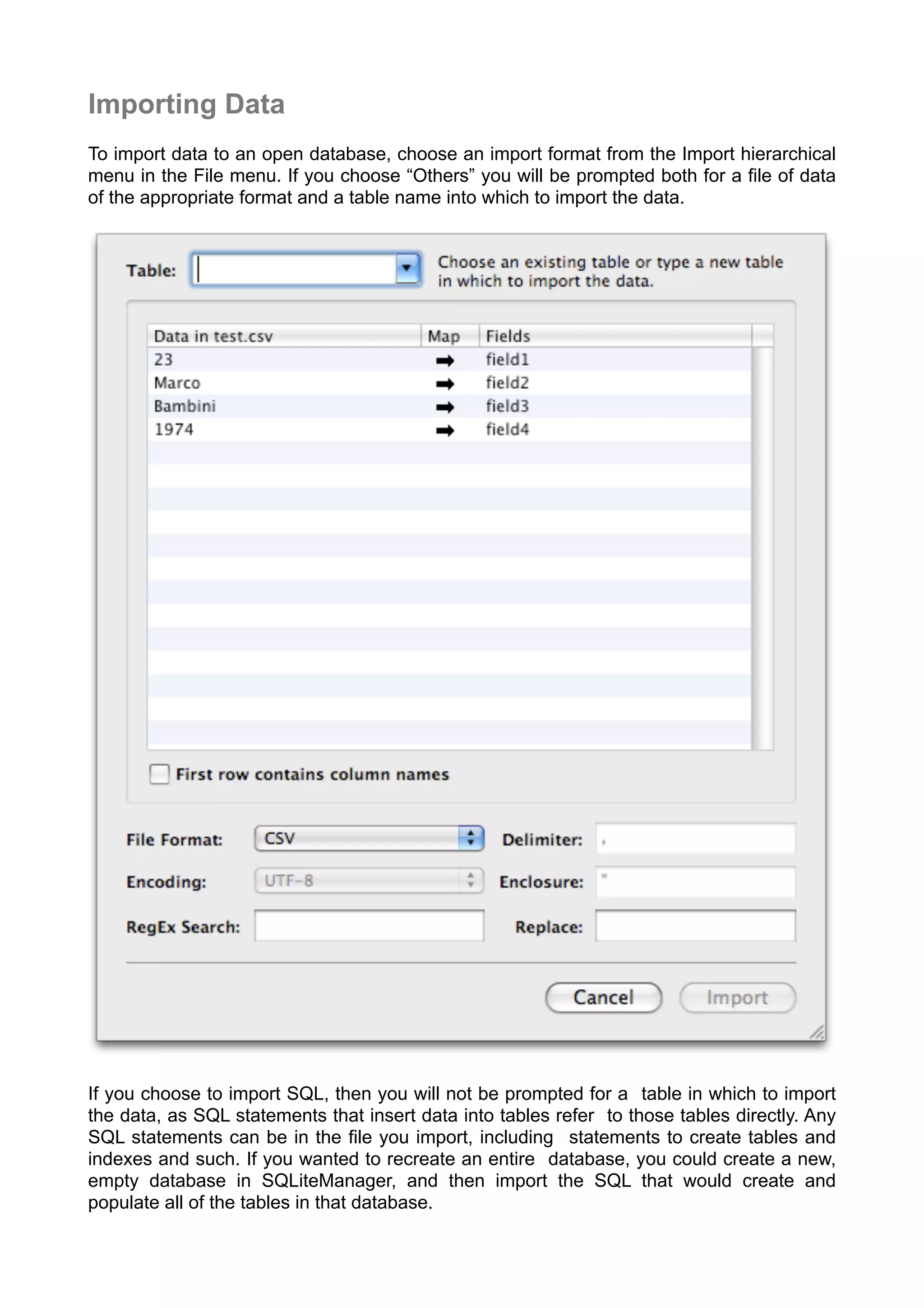 Importing Data
To import data to an open database, choose an import format from the Import hierarchical
menu in the File menu. If you choose “Others” you will be prompted both for a ﬁle of data
of the appropriate format and a table name into which to import the data.
If you choose to import SQL, then you will not be prompted for a table in which to import
the data, as SQL statements that insert data into tables refer to those tables directly. Any
SQL statements can be in the ﬁle you import, including statements to create tables and
indexes and such. If you wanted to recreate an entire database, you could create a new,
empty database in SQLiteManager, and then import the SQL that would create and
populate all of the tables in that database.
 