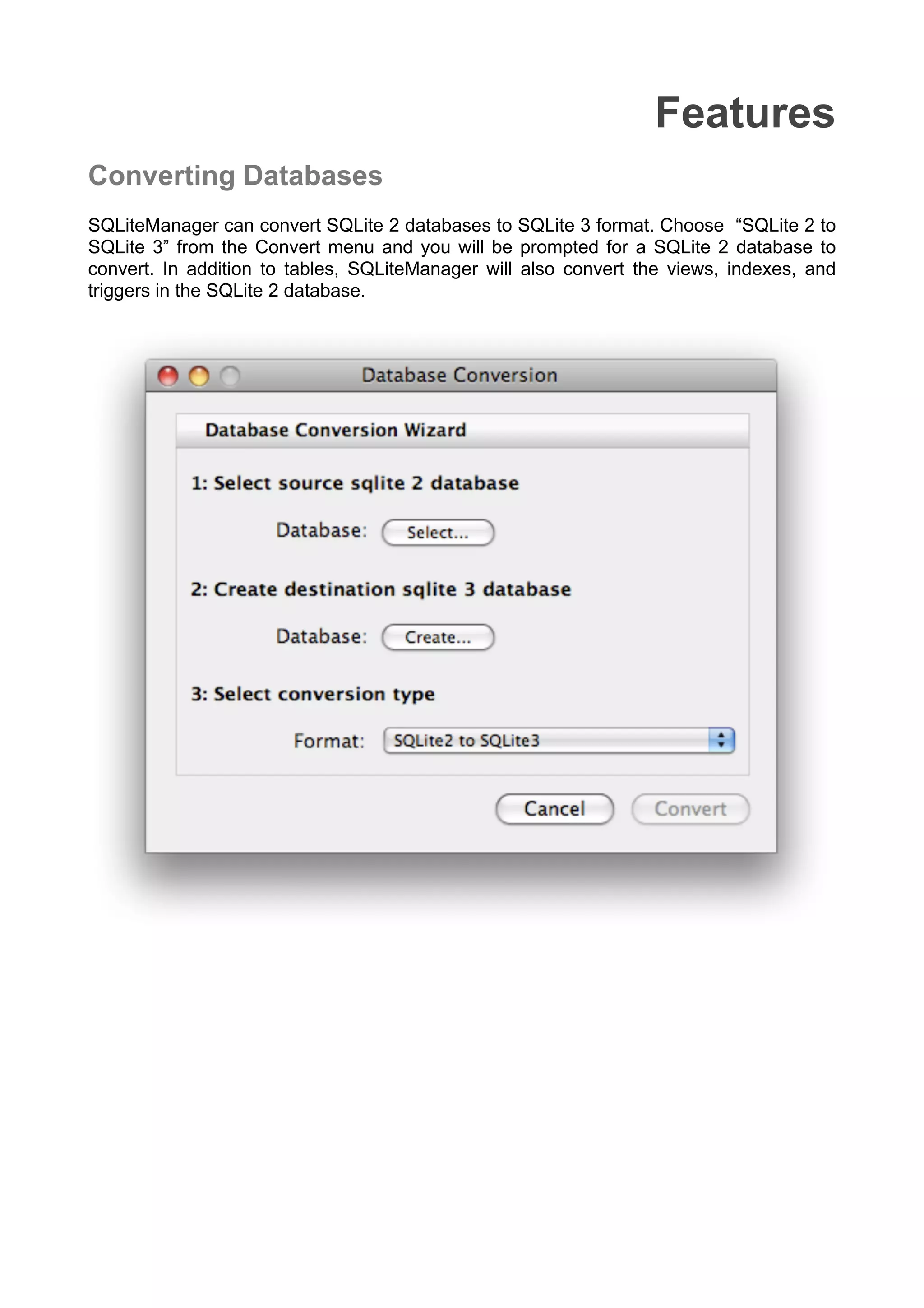 Features
Converting Databases
SQLiteManager can convert SQLite 2 databases to SQLite 3 format. Choose “SQLite 2 to
SQLite 3” from the Convert menu and you will be prompted for a SQLite 2 database to
convert. In addition to tables, SQLiteManager will also convert the views, indexes, and
triggers in the SQLite 2 database.
 