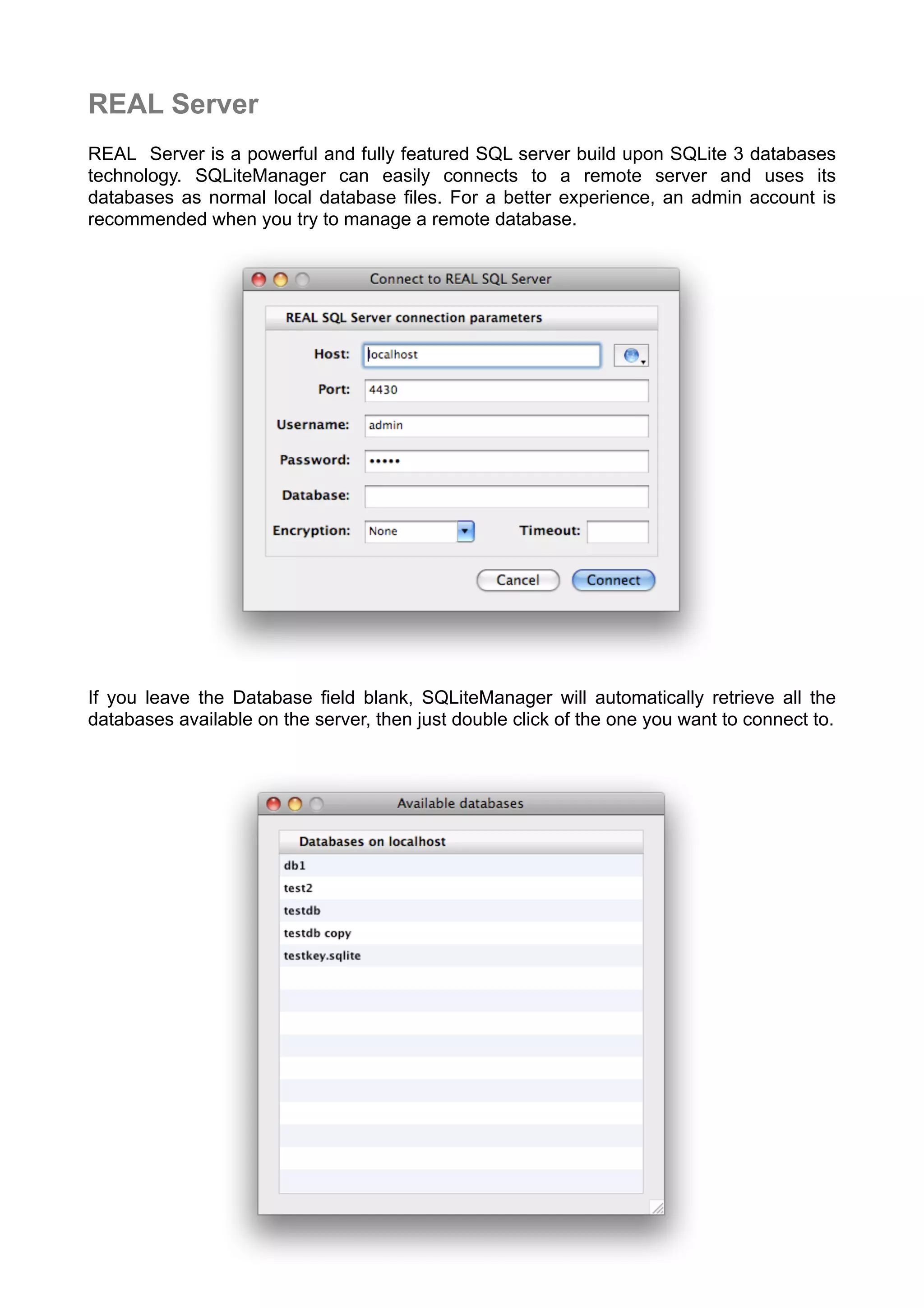 REAL Server
REAL Server is a powerful and fully featured SQL server build upon SQLite 3 databases
technology. SQLiteManager can easily connects to a remote server and uses its
databases as normal local database ﬁles. For a better experience, an admin account is
recommended when you try to manage a remote database.
If you leave the Database field blank, SQLiteManager will automatically retrieve all the
databases available on the server, then just double click of the one you want to connect to.
 