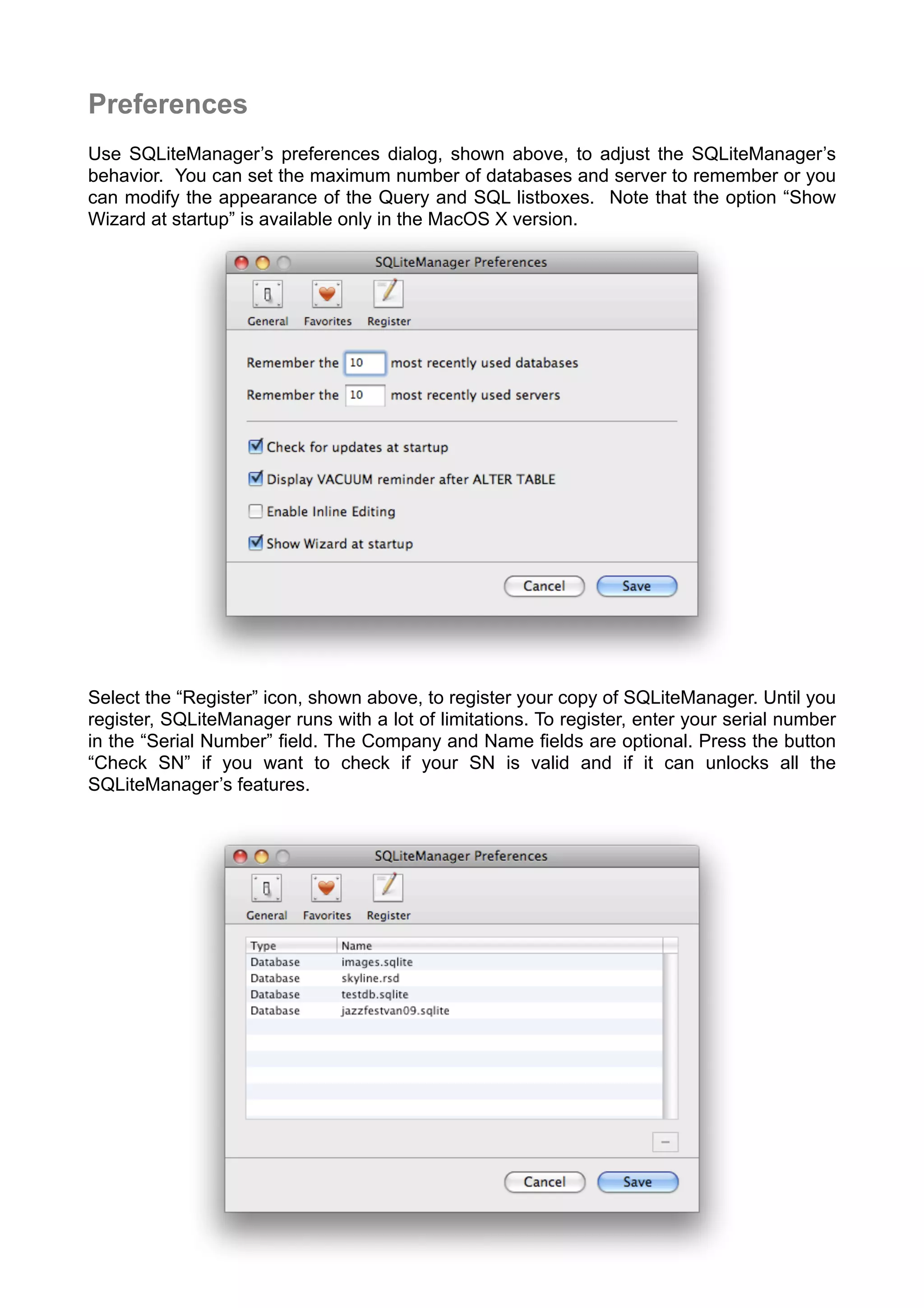 Preferences
Use SQLiteManager’s preferences dialog, shown above, to adjust the SQLiteManager’s
behavior. You can set the maximum number of databases and server to remember or you
can modify the appearance of the Query and SQL listboxes. Note that the option “Show
Wizard at startup” is available only in the MacOS X version.
Select the “Register” icon, shown above, to register your copy of SQLiteManager. Until you
register, SQLiteManager runs with a lot of limitations. To register, enter your serial number
in the “Serial Number” ﬁeld. The Company and Name ﬁelds are optional. Press the button
“Check SN” if you want to check if your SN is valid and if it can unlocks all the
SQLiteManager’s features.
 