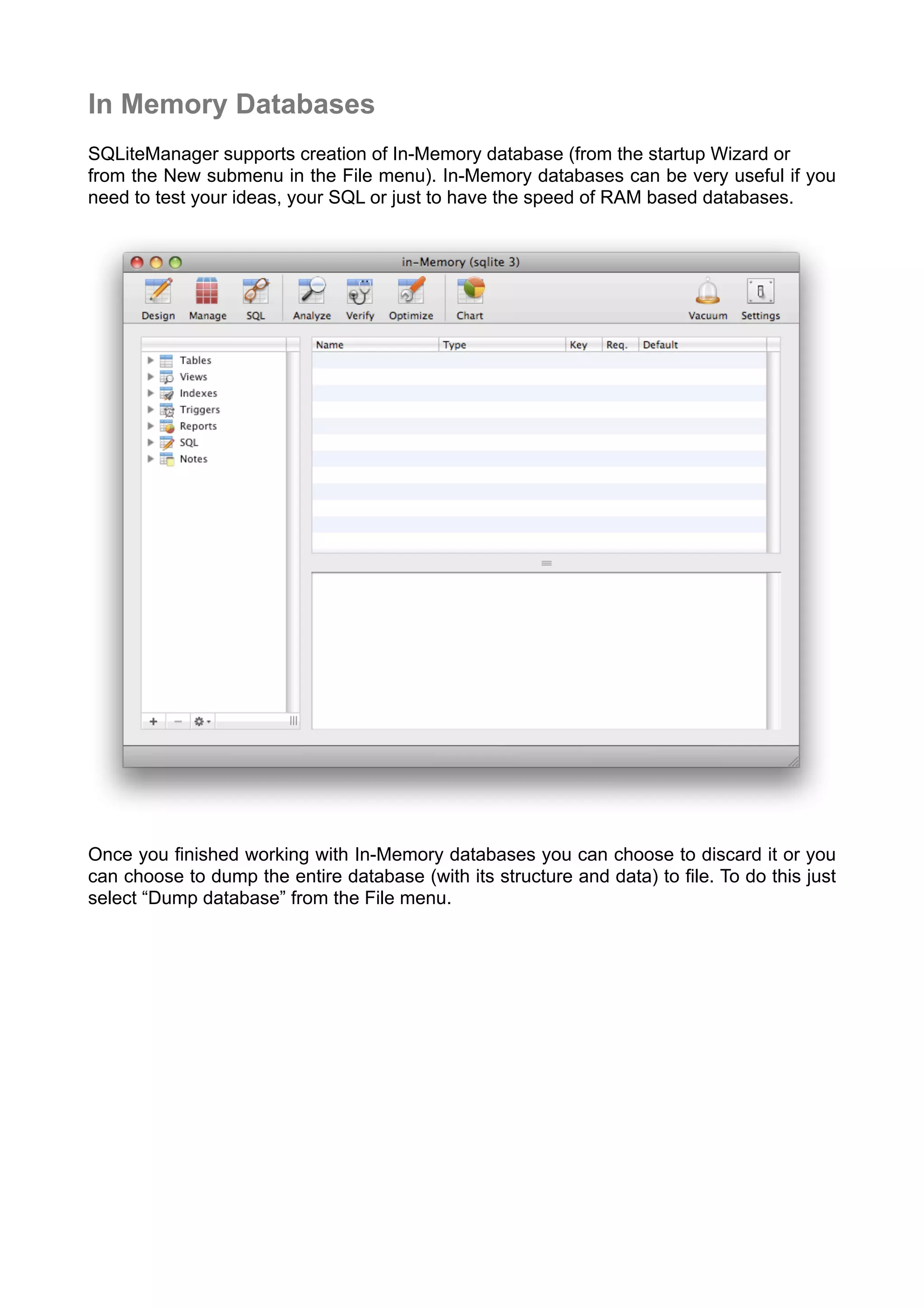 In Memory Databases
SQLiteManager supports creation of In-Memory database (from the startup Wizard or
from the New submenu in the File menu). In-Memory databases can be very useful if you
need to test your ideas, your SQL or just to have the speed of RAM based databases.
Once you ﬁnished working with In-Memory databases you can choose to discard it or you
can choose to dump the entire database (with its structure and data) to ﬁle. To do this just
select “Dump database” from the File menu.
 