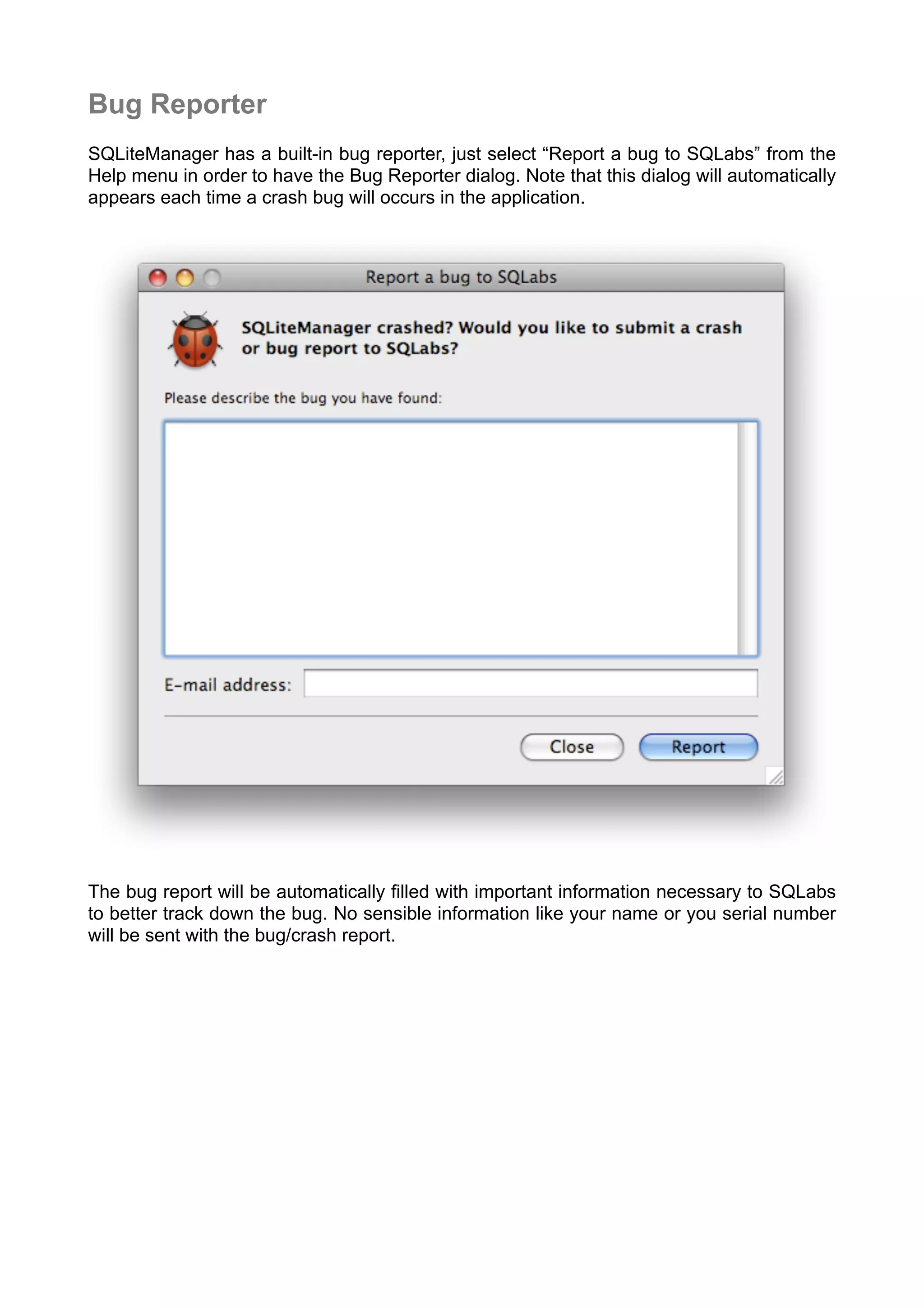 Bug Reporter
SQLiteManager has a built-in bug reporter, just select “Report a bug to SQLabs” from the
Help menu in order to have the Bug Reporter dialog. Note that this dialog will automatically
appears each time a crash bug will occurs in the application.
The bug report will be automatically ﬁlled with important information necessary to SQLabs
to better track down the bug. No sensible information like your name or you serial number
will be sent with the bug/crash report.
 
