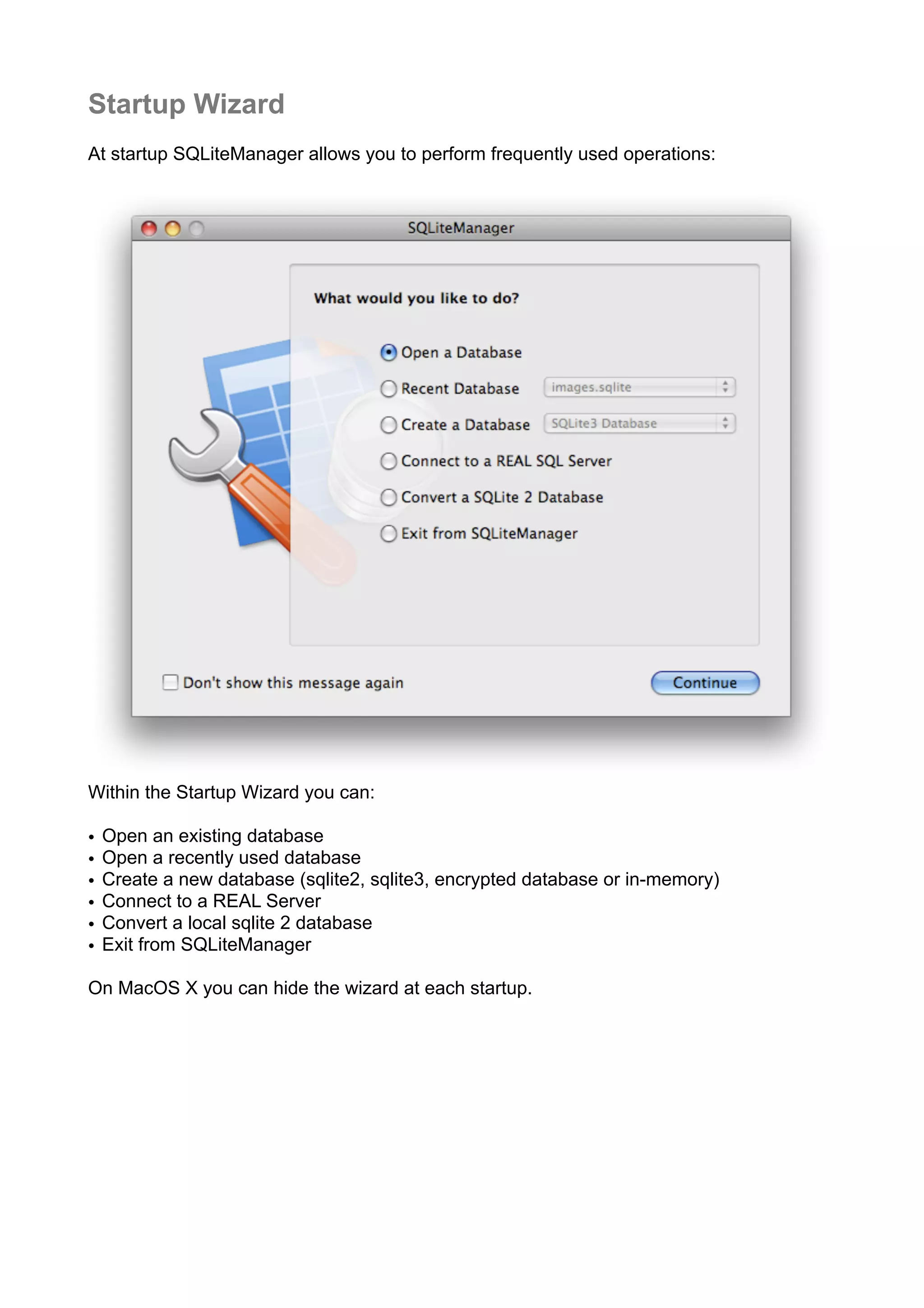 Startup Wizard
At startup SQLiteManager allows you to perform frequently used operations:
Within the Startup Wizard you can:
• Open an existing database
• Open a recently used database
• Create a new database (sqlite2, sqlite3, encrypted database or in-memory)
• Connect to a REAL Server
• Convert a local sqlite 2 database
• Exit from SQLiteManager
On MacOS X you can hide the wizard at each startup.
 