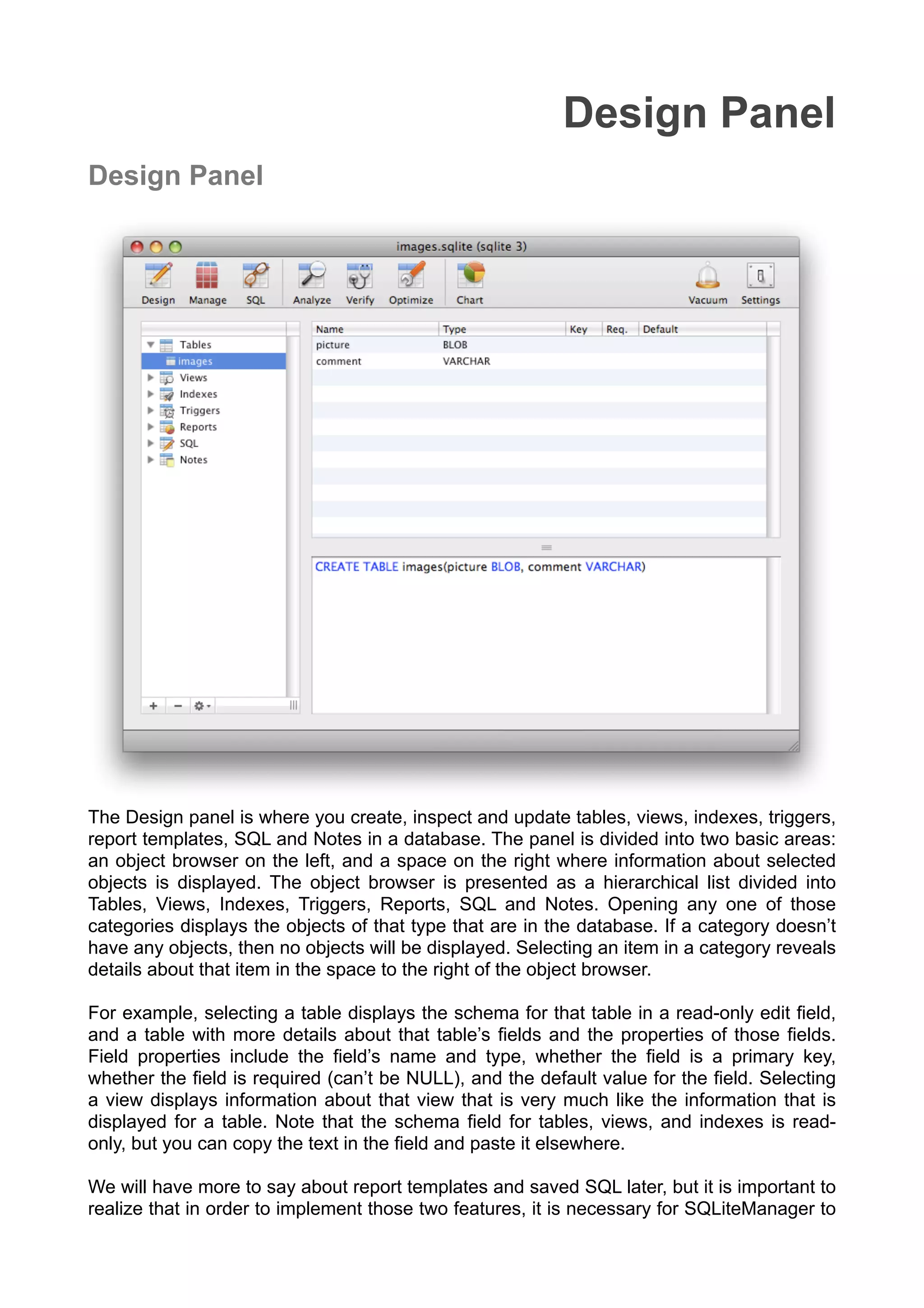 Design Panel
Design Panel
The Design panel is where you create, inspect and update tables, views, indexes, triggers,
report templates, SQL and Notes in a database. The panel is divided into two basic areas:
an object browser on the left, and a space on the right where information about selected
objects is displayed. The object browser is presented as a hierarchical list divided into
Tables, Views, Indexes, Triggers, Reports, SQL and Notes. Opening any one of those
categories displays the objects of that type that are in the database. If a category doesn’t
have any objects, then no objects will be displayed. Selecting an item in a category reveals
details about that item in the space to the right of the object browser.
For example, selecting a table displays the schema for that table in a read-only edit ﬁeld,
and a table with more details about that table’s ﬁelds and the properties of those ﬁelds.
Field properties include the ﬁeld’s name and type, whether the ﬁeld is a primary key,
whether the ﬁeld is required (can’t be NULL), and the default value for the ﬁeld. Selecting
a view displays information about that view that is very much like the information that is
displayed for a table. Note that the schema ﬁeld for tables, views, and indexes is read-
only, but you can copy the text in the ﬁeld and paste it elsewhere.
We will have more to say about report templates and saved SQL later, but it is important to
realize that in order to implement those two features, it is necessary for SQLiteManager to
 