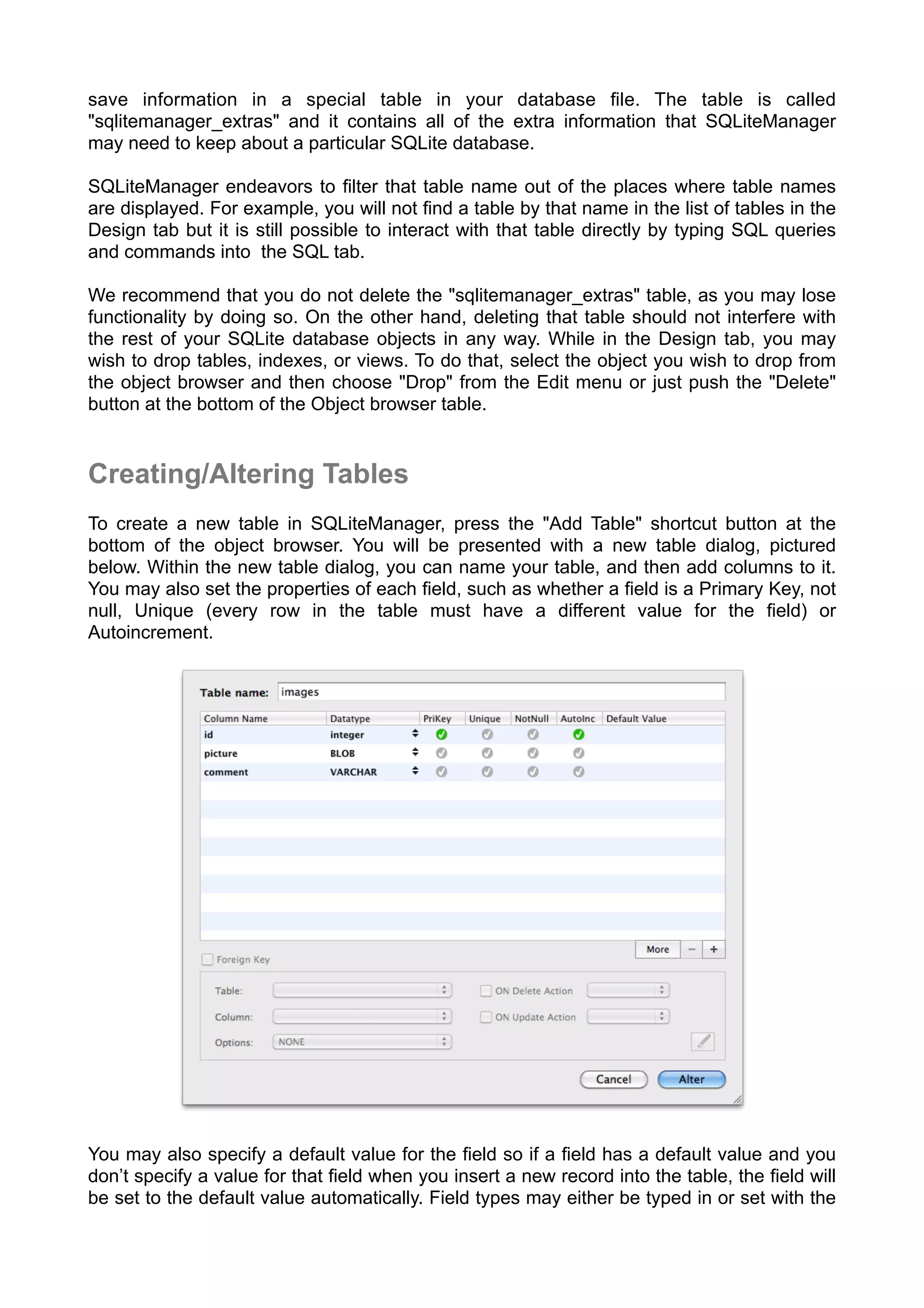 save information in a special table in your database ﬁle. The table is called
"sqlitemanager_extras" and it contains all of the extra information that SQLiteManager
may need to keep about a particular SQLite database.
SQLiteManager endeavors to ﬁlter that table name out of the places where table names
are displayed. For example, you will not ﬁnd a table by that name in the list of tables in the
Design tab but it is still possible to interact with that table directly by typing SQL queries
and commands into the SQL tab.
We recommend that you do not delete the "sqlitemanager_extras" table, as you may lose
functionality by doing so. On the other hand, deleting that table should not interfere with
the rest of your SQLite database objects in any way. While in the Design tab, you may
wish to drop tables, indexes, or views. To do that, select the object you wish to drop from
the object browser and then choose "Drop" from the Edit menu or just push the "Delete"
button at the bottom of the Object browser table.
Creating/Altering Tables
To create a new table in SQLiteManager, press the "Add Table" shortcut button at the
bottom of the object browser. You will be presented with a new table dialog, pictured
below. Within the new table dialog, you can name your table, and then add columns to it.
You may also set the properties of each ﬁeld, such as whether a ﬁeld is a Primary Key, not
null, Unique (every row in the table must have a different value for the ﬁeld) or
Autoincrement.
You may also specify a default value for the ﬁeld so if a ﬁeld has a default value and you
don’t specify a value for that ﬁeld when you insert a new record into the table, the ﬁeld will
be set to the default value automatically. Field types may either be typed in or set with the
 