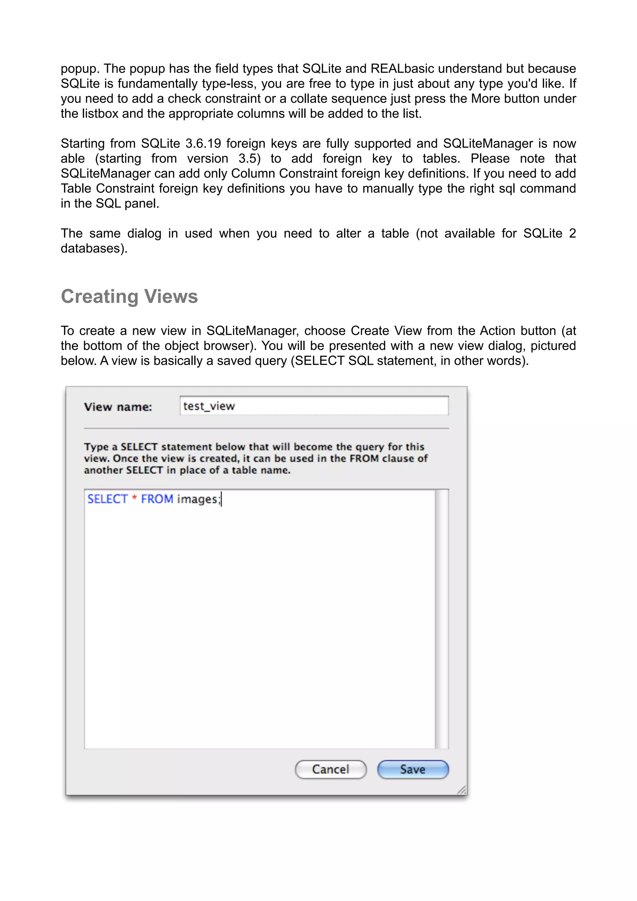popup. The popup has the ﬁeld types that SQLite and REALbasic understand but because
SQLite is fundamentally type-less, you are free to type in just about any type you'd like. If
you need to add a check constraint or a collate sequence just press the More button under
the listbox and the appropriate columns will be added to the list.
Starting from SQLite 3.6.19 foreign keys are fully supported and SQLiteManager is now
able (starting from version 3.5) to add foreign key to tables. Please note that
SQLiteManager can add only Column Constraint foreign key definitions. If you need to add
Table Constraint foreign key definitions you have to manually type the right sql command
in the SQL panel.
The same dialog in used when you need to alter a table (not available for SQLite 2
databases).
Creating Views
To create a new view in SQLiteManager, choose Create View from the Action button (at
the bottom of the object browser). You will be presented with a new view dialog, pictured
below. A view is basically a saved query (SELECT SQL statement, in other words).
 