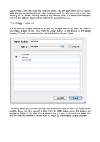 SQLite treats views very much like read-only tables. You can query them as you would a
table, and you can include them in other queries as well. You are free to name your view
anything you would like. You may then type any arbitrary SELECT statement into the query
ﬁeld and that SELECT statement will become the query for the view.
Creating Indexes
SQLite supports multiple indexes on a table and multiple ﬁelds in an index. To create a
new index, choose Create Index from the Action button (at the bottom of the object
browser). You will be presented with a new index dialog, pictured below.
The dialog allows you to name the index and choose the table for which the index will be
created. Once you have chosen a table from the table popup menu, the ListBox will
display the ﬁelds for that table. Check all ﬁelds that you wish to include in the index. You
may also indicate whether or not the index is unique by checking the Unique checkbox.
 