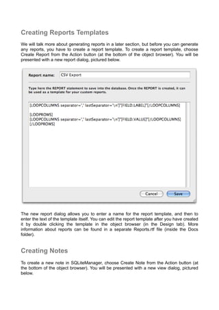 Creating Reports Templates
We will talk more about generating reports in a later section, but before you can generate
any reports, you have to create a report template. To create a report template, choose
Create Report from the Action button (at the bottom of the object browser). You will be
presented with a new report dialog, pictured below.
The new report dialog allows you to enter a name for the report template, and then to
enter the text of the template itself. You can edit the report template after you have created
it by double clicking the template in the object browser (in the Design tab). More
information about reports can be found in a separate Reports.rtf file (inside the Docs
folder).
Creating Notes
To create a new note in SQLiteManager, choose Create Note from the Action button (at
the bottom of the object browser). You will be presented with a new view dialog, pictured
below.
 