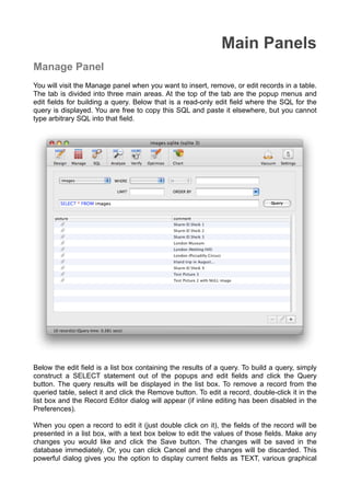 Main Panels
Manage Panel
You will visit the Manage panel when you want to insert, remove, or edit records in a table.
The tab is divided into three main areas. At the top of the tab are the popup menus and
edit ﬁelds for building a query. Below that is a read-only edit ﬁeld where the SQL for the
query is displayed. You are free to copy this SQL and paste it elsewhere, but you cannot
type arbitrary SQL into that ﬁeld.
Below the edit ﬁeld is a list box containing the results of a query. To build a query, simply
construct a SELECT statement out of the popups and edit ﬁelds and click the Query
button. The query results will be displayed in the list box. To remove a record from the
queried table, select it and click the Remove button. To edit a record, double-click it in the
list box and the Record Editor dialog will appear (if inline editing has been disabled in the
Preferences).
When you open a record to edit it (just double click on it), the ﬁelds of the record will be
presented in a list box, with a text box below to edit the values of those ﬁelds. Make any
changes you would like and click the Save button. The changes will be saved in the
database immediately. Or, you can click Cancel and the changes will be discarded. This
powerful dialog gives you the option to display current ﬁelds as TEXT, various graphical
 