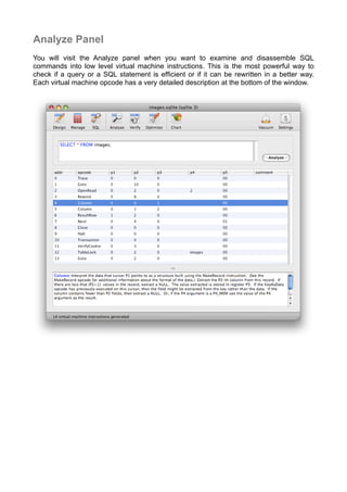 Analyze Panel
You will visit the Analyze panel when you want to examine and disassemble SQL
commands into low level virtual machine instructions. This is the most powerful way to
check if a query or a SQL statement is efﬁcient or if it can be rewritten in a better way.
Each virtual machine opcode has a very detailed description at the bottom of the window.
 