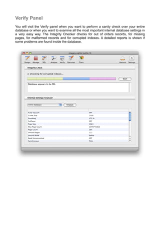 Verify Panel
You will visit the Verify panel when you want to perform a sanity check over your entire
database or when you want to examine all the most important internal database settings in
a very easy way. The Integrity Checker checks for out of orders records, for missing
pages, for malformed records and for corrupted indexes. A detailed reports is shown if
some problems are found inside the database.
 