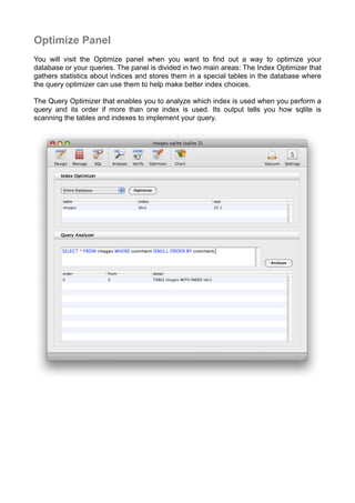 Optimize Panel
You will visit the Optimize panel when you want to ﬁnd out a way to optimize your
database or your queries. The panel is divided in two main areas: The Index Optimizer that
gathers statistics about indices and stores them in a special tables in the database where
the query optimizer can use them to help make better index choices.
The Query Optimizer that enables you to analyze which index is used when you perform a
query and its order if more than one index is used. Its output tells you how sqlite is
scanning the tables and indexes to implement your query.
 