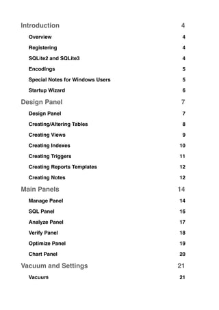Introduction! 4
Overview! 4
Registering! 4
SQLite2 and SQLite3! 4
Encodings! 5
Special Notes for Windows Users! 5
Startup Wizard! 6
Design Panel! 7
Design Panel! 7
Creating/Altering Tables! 8
Creating Views! 9
Creating Indexes! 10
Creating Triggers! 11
Creating Reports Templates! 12
Creating Notes! 12
Main Panels! 14
Manage Panel! 14
SQL Panel! 16
Analyze Panel! 17
Verify Panel! 18
Optimize Panel! 19
Chart Panel! 20
Vacuum and Settings! 21
Vacuum! 21
 