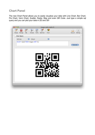 Chart Panel
The new Chart Panel allows you to easily visualize your data with Line Chart, Bar Chart,
Pie Chart, Venn Chart, Scatter, Radar, Map and even QR Code. Just type a simple sql
query and you can plot your data in 2D and 3D!
 