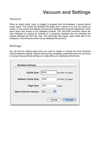 Vacuum and Settings
Vacuum
When an object (table, index, or trigger) is dropped from the database, it leaves behind
empty space. This makes the database ﬁle larger than it needs to be, but can speed up
inserts. In time inserts and deletes can leave the database ﬁle structure fragmented, which
slows down disk access to the database contents. The VACUUM command cleans the
main database by copying its contents to a temporary database ﬁle and reloading the
original database ﬁle from the copy. This eliminates free pages, aligns table data to be
contiguous, and otherwise cleans up the database ﬁle structure.
Settings
You will visit the Setting panel when you want to inspect or change the most important
internal database settings. Please make sure to completely understand what are you trying
to change because these settings can really affect your database performance.
 