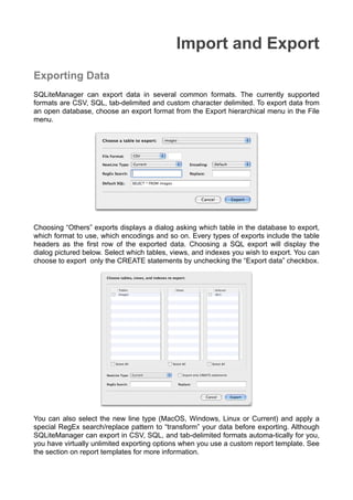 Import and Export
Exporting Data
SQLiteManager can export data in several common formats. The currently supported
formats are CSV, SQL, tab-delimited and custom character delimited. To export data from
an open database, choose an export format from the Export hierarchical menu in the File
menu.
Choosing “Others” exports displays a dialog asking which table in the database to export,
which format to use, which encodings and so on. Every types of exports include the table
headers as the ﬁrst row of the exported data. Choosing a SQL export will display the
dialog pictured below. Select which tables, views, and indexes you wish to export. You can
choose to export only the CREATE statements by unchecking the “Export data” checkbox.
You can also select the new line type (MacOS, Windows, Linux or Current) and apply a
special RegEx search/replace pattern to “transform” your data before exporting. Although
SQLiteManager can export in CSV, SQL, and tab-delimited formats automa-tically for you,
you have virtually unlimited exporting options when you use a custom report template. See
the section on report templates for more information.
 