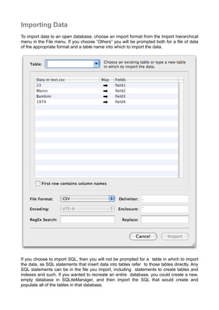 Importing Data
To import data to an open database, choose an import format from the Import hierarchical
menu in the File menu. If you choose “Others” you will be prompted both for a ﬁle of data
of the appropriate format and a table name into which to import the data.
If you choose to import SQL, then you will not be prompted for a table in which to import
the data, as SQL statements that insert data into tables refer to those tables directly. Any
SQL statements can be in the ﬁle you import, including statements to create tables and
indexes and such. If you wanted to recreate an entire database, you could create a new,
empty database in SQLiteManager, and then import the SQL that would create and
populate all of the tables in that database.
 
