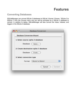 Features
Converting Databases
SQLiteManager can convert SQLite 2 databases to SQLite 3 format. Choose “SQLite 2 to
SQLite 3” from the Convert menu and you will be prompted for a SQLite 2 database to
convert. In addition to tables, SQLiteManager will also convert the views, indexes, and
triggers in the SQLite 2 database.
 