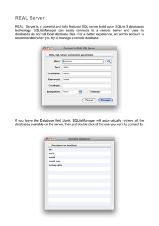 REAL Server
REAL Server is a powerful and fully featured SQL server build upon SQLite 3 databases
technology. SQLiteManager can easily connects to a remote server and uses its
databases as normal local database ﬁles. For a better experience, an admin account is
recommended when you try to manage a remote database.
If you leave the Database field blank, SQLiteManager will automatically retrieve all the
databases available on the server, then just double click of the one you want to connect to.
 