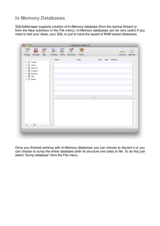 In Memory Databases
SQLiteManager supports creation of In-Memory database (from the startup Wizard or
from the New submenu in the File menu). In-Memory databases can be very useful if you
need to test your ideas, your SQL or just to have the speed of RAM based databases.
Once you ﬁnished working with In-Memory databases you can choose to discard it or you
can choose to dump the entire database (with its structure and data) to ﬁle. To do this just
select “Dump database” from the File menu.
 