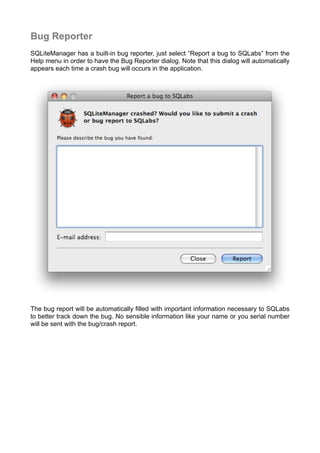 Bug Reporter
SQLiteManager has a built-in bug reporter, just select “Report a bug to SQLabs” from the
Help menu in order to have the Bug Reporter dialog. Note that this dialog will automatically
appears each time a crash bug will occurs in the application.
The bug report will be automatically ﬁlled with important information necessary to SQLabs
to better track down the bug. No sensible information like your name or you serial number
will be sent with the bug/crash report.
 