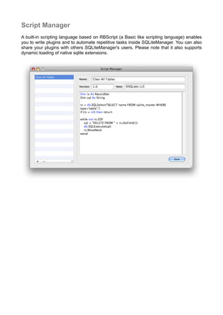 Script Manager
A built-in scripting language based on RBScript (a Basic like scripting language) enables
you to write plugins and to automate repetitive tasks inside SQLiteManager. You can also
share your plugins with others SQLiteManager's users. Please note that it also supports
dynamic loading of native sqlite extensions.
 