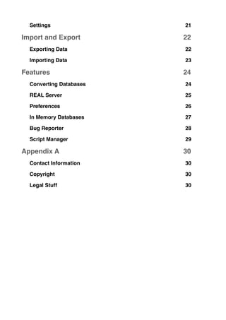 Settings! 21
Import and Export! 22
Exporting Data! 22
Importing Data! 23
Features! 24
Converting Databases! 24
REAL Server! 25
Preferences! 26
In Memory Databases! 27
Bug Reporter! 28
Script Manager! 29
Appendix A! 30
Contact Information! 30
Copyright! 30
Legal Stuff! 30
 