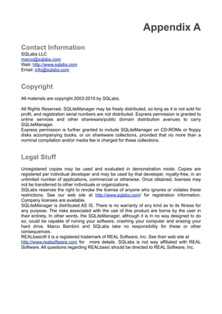 Appendix A
Contact Information
SQLabs LLC
marco@sqlabs.com
Web: http://www.sqlabs.com
Email: info@sqlabs.com
Copyright
All materials are copyright 2003-2010 by SQLabs.
All Rights Reserved. SQLiteManager may be freely distributed, so long as it is not sold for
proﬁt, and registration serial numbers are not distributed. Express permission is granted to
online services and other shareware/public domain distribution avenues to carry
SQLiteManager.
Express permission is further granted to include SQLiteManager on CD-ROMs or ﬂoppy
disks accompanying books, or on shareware collections, provided that no more than a
nominal compilation and/or media fee is charged for these collections.
Legal Stuff
Unregistered copies may be used and evaluated in demonstration mode. Copies are
registered per individual developer and may be used by that developer, royalty-free, in an
unlimited number of applications, commercial or otherwise. Once obtained, licenses may
not be transferred to other individuals or organizations.
SQLabs reserves the right to revoke the license of anyone who ignores or violates these
restrictions. See our web site at http://www.sqlabs.com/ for registration information.
Company licenses are available.
SQLiteManager is distributed AS IS. There is no warranty of any kind as to its ﬁtness for
any purpose. The risks associated with the use of this product are borne by the user in
their entirety. In other words, the SQLiteManager, although it is in no way designed to do
so, could be capable of ruining your software, crashing your computer and erasing your
hard drive. Marco Bambini and SQLabs take no responsibility for these or other
consequences.
REALbasic® it is a registered trademark of REAL Software, Inc. See their web site at
http://www.realsoftware.com for more details. SQLabs is not way afﬁliated with REAL
Software. All questions regarding REALbasic should be directed to REAL Software, Inc.
 