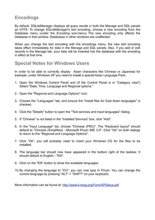Encodings
By default, SQLiteManager displays all query results in both the Manage and SQL panels
as UTF8. To change SQLiteManager's text encoding, choose a new encoding from the
Database menu (under the Encoding sub-menu) The new encoding only affects the
database in that window. Databases in other windows are unaffected.
When you change the text encoding with the encodings menu, the new text encoding
takes effect immediately for data in the Manage and SQL panels. Also, if you add or edit
records in the Manage tab, your data will be inserted into the database with the encoding
in effect at that time.
Special Notes for Windows Users
In order to be able to correctly display Asian characters like Chinese or Japanese for
example, under Windows XP you need to install a special Asian Language Pack.
1. Open the Windows Control Panel and (If the Control Panel is in "Category view")
Select "Date, Time, Language and Regional options."
2. Open the "Regional and Language Options" icon.
3. Choose the "Languages" tab, and ensure the "Install files for East Asian languages" is
checked.
4. Click the "Details" button to open the "Text services and input languages" dialog.
5. If "Chinese" is not listed in the "Installed Services" box, click "Add".
6. In the "Input Language" list, choose "Chinese (PRC)". The "Keyboard layout" should
default to "Chinese (Simplified) - Microsoft Pinyin IME 3.0". Click "Ok" on both dialogs
to return to the "Regional and Language Options".
7. Click "Ok", you will probably need to insert your Windows CD for the files to be
installed.
8. The language bar should now have appeared in the bottom right of the taskbar. It
should default to English - "EN".
9. Click on the "EN" button to show the available languages.
10.By changing the language to "CH", you can now type in Pinyin. You can change the
current language by pressing "ALT" + "SHIFT" on your keyboard.
More information can be found at: http://www.li-ming.org/Form/XPSetup.pdf
 
