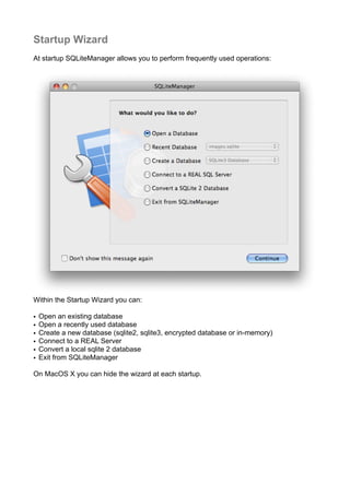 Startup Wizard
At startup SQLiteManager allows you to perform frequently used operations:
Within the Startup Wizard you can:
• Open an existing database
• Open a recently used database
• Create a new database (sqlite2, sqlite3, encrypted database or in-memory)
• Connect to a REAL Server
• Convert a local sqlite 2 database
• Exit from SQLiteManager
On MacOS X you can hide the wizard at each startup.
 