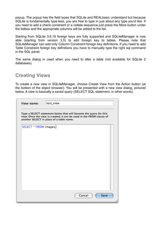 popup. The popup has the ﬁeld types that SQLite and REALbasic understand but because
SQLite is fundamentally type-less, you are free to type in just about any type you'd like. If
you need to add a check constraint or a collate sequence just press the More button under
the listbox and the appropriate columns will be added to the list.
Starting from SQLite 3.6.19 foreign keys are fully supported and SQLiteManager is now
able (starting from version 3.5) to add foreign key to tables. Please note that
SQLiteManager can add only Column Constraint foreign key definitions. If you need to add
Table Constraint foreign key definitions you have to manually type the right sql command
in the SQL panel.
The same dialog in used when you need to alter a table (not available for SQLite 2
databases).
Creating Views
To create a new view in SQLiteManager, choose Create View from the Action button (at
the bottom of the object browser). You will be presented with a new view dialog, pictured
below. A view is basically a saved query (SELECT SQL statement, in other words).
 