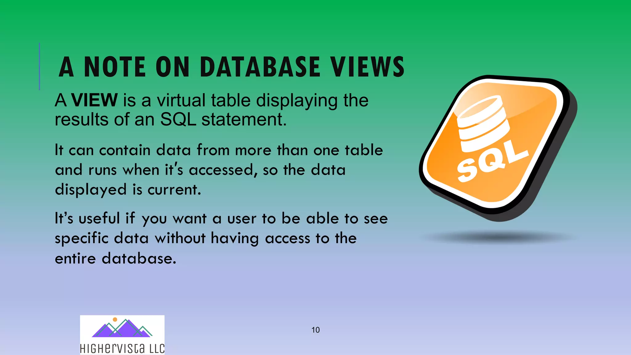 10
A NOTE ON DATABASE VIEWS
A VIEW is a virtual table displaying the
results of an SQL statement.
It can contain data from more than one table
and runs when it′s accessed, so the data
displayed is current.
It’s useful if you want a user to be able to see
specific data without having access to the
entire database.
 