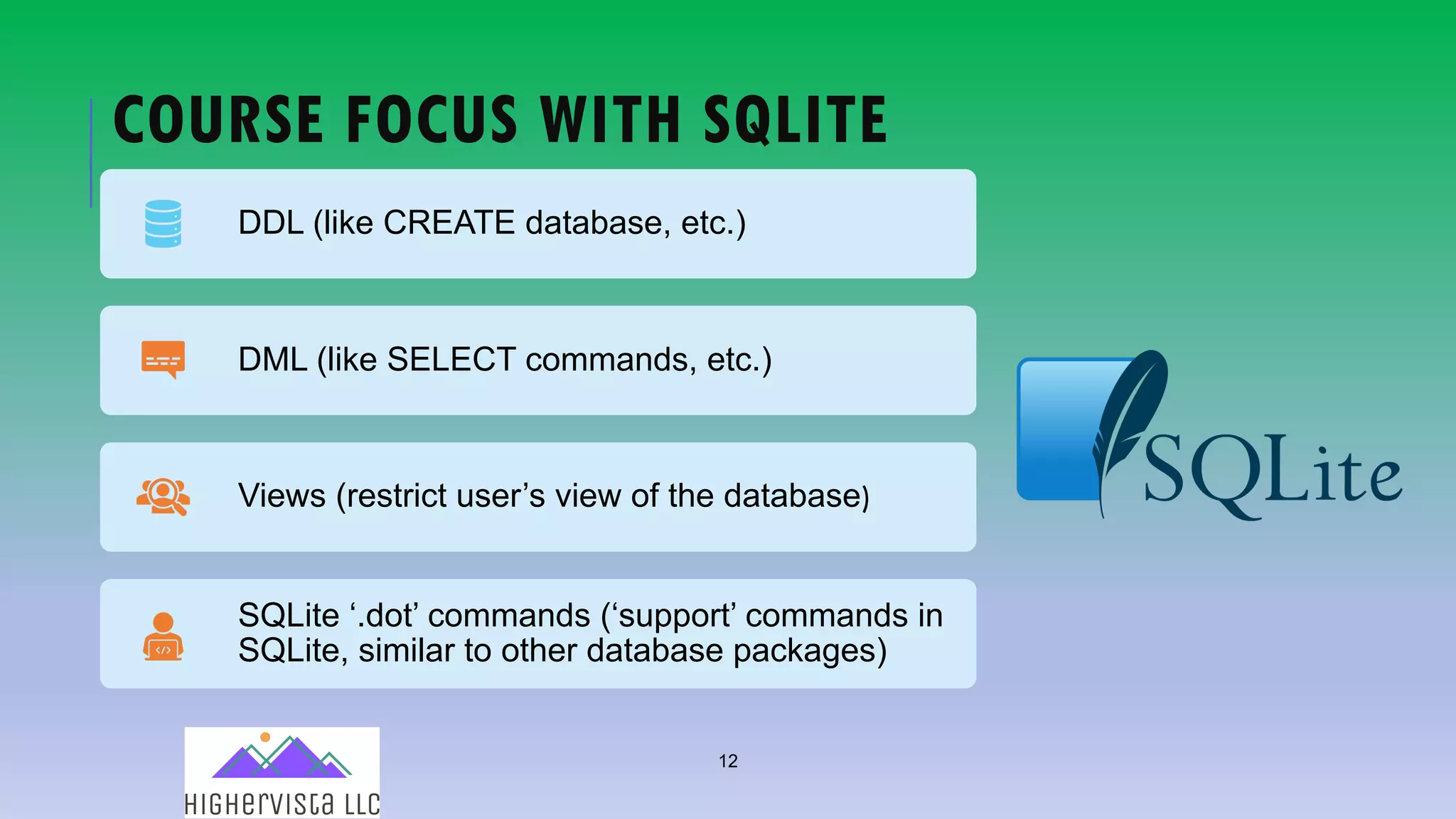 12
COURSE FOCUS WITH SQLITE
DDL (like CREATE database, etc.)
DML (like SELECT commands, etc.)
Views (restrict user’s view of the database)
SQLite ‘.dot’ commands (‘support’ commands in
SQLite, similar to other database packages)
 