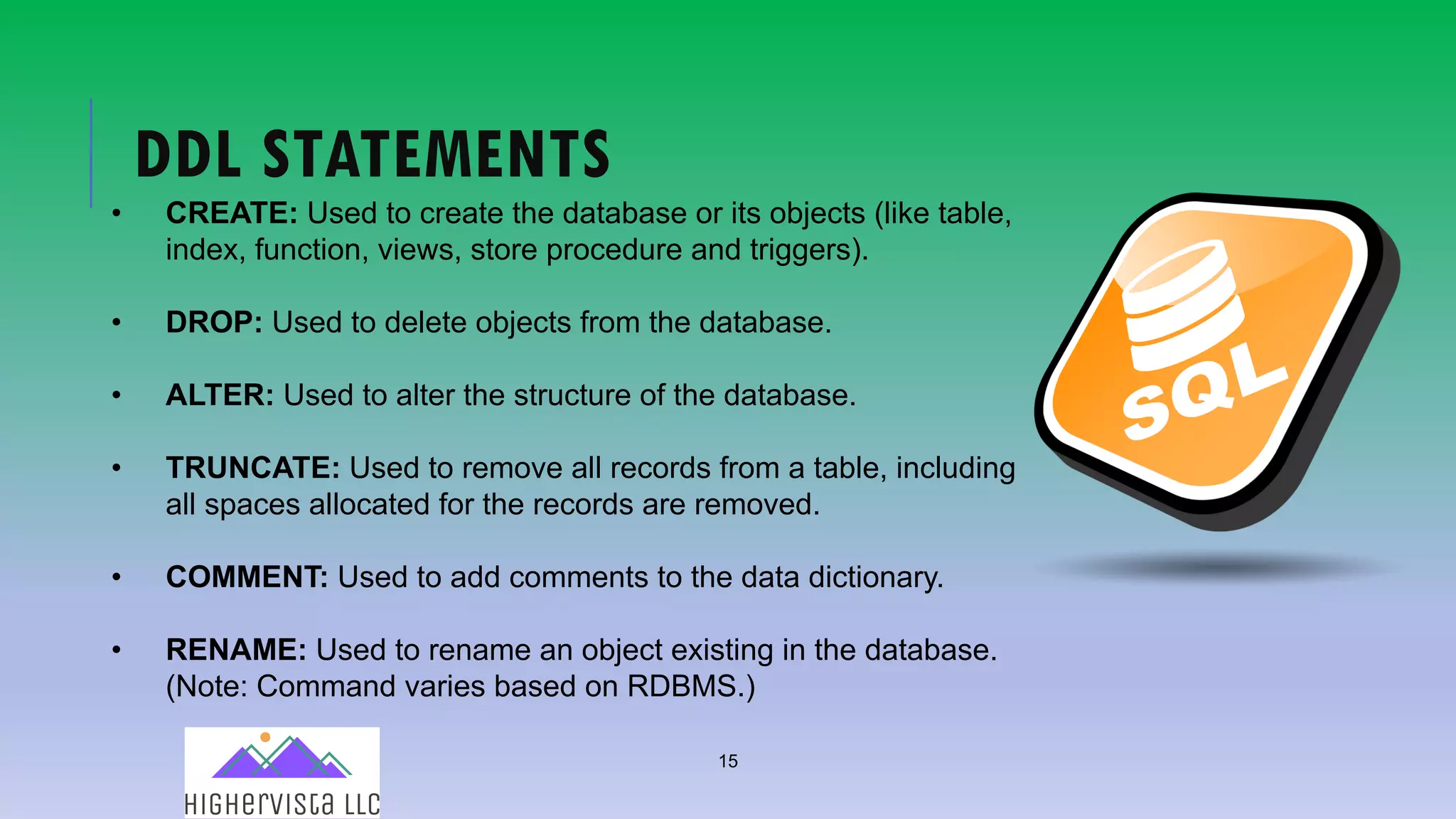 15
DDL STATEMENTS
• CREATE: Used to create the database or its objects (like table,
index, function, views, store procedure and triggers).
• DROP: Used to delete objects from the database.
• ALTER: Used to alter the structure of the database.
• TRUNCATE: Used to remove all records from a table, including
all spaces allocated for the records are removed.
• COMMENT: Used to add comments to the data dictionary.
• RENAME: Used to rename an object existing in the database.
(Note: Command varies based on RDBMS.)
 