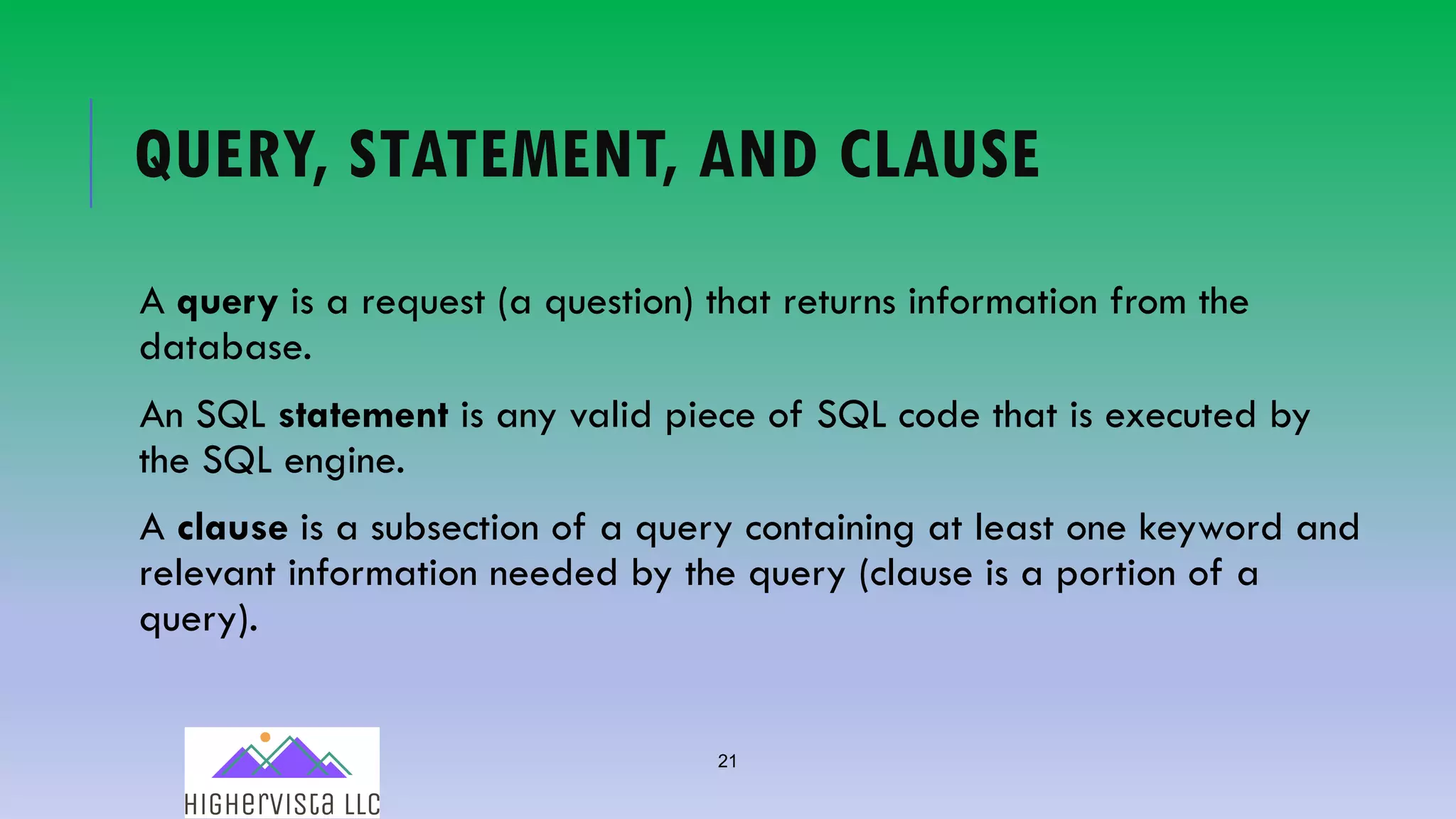 21
QUERY, STATEMENT, AND CLAUSE
A query is a request (a question) that returns information from the
database.
An SQL statement is any valid piece of SQL code that is executed by
the SQL engine.
A clause is a subsection of a query containing at least one keyword and
relevant information needed by the query (clause is a portion of a
query).
 