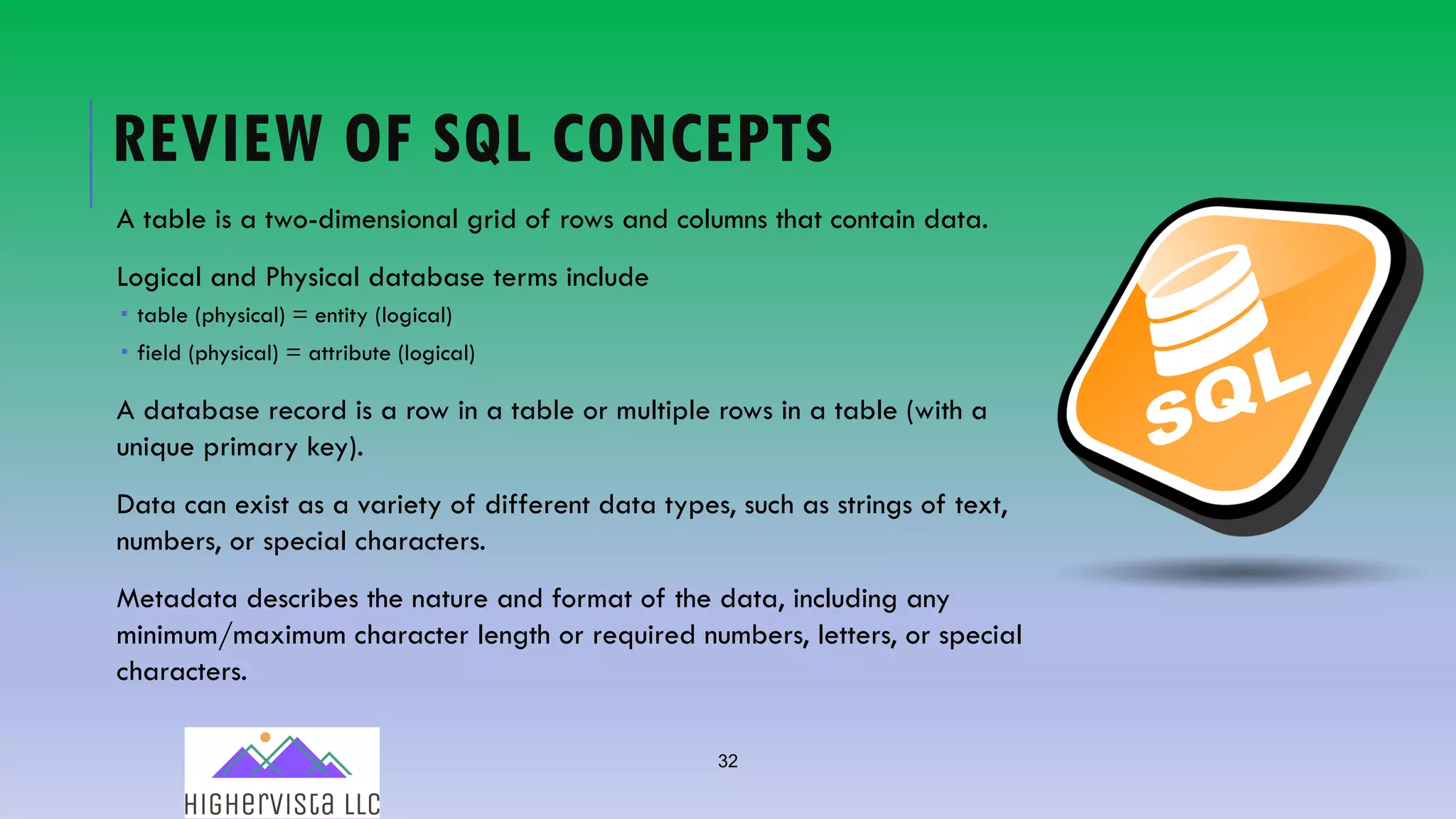 32
REVIEW OF SQL CONCEPTS
A table is a two-dimensional grid of rows and columns that contain data.
Logical and Physical database terms include
­ table (physical) = entity (logical)
­ field (physical) = attribute (logical)
A database record is a row in a table or multiple rows in a table (with a
unique primary key).
Data can exist as a variety of different data types, such as strings of text,
numbers, or special characters.
Metadata describes the nature and format of the data, including any
minimum/maximum character length or required numbers, letters, or special
characters.
 