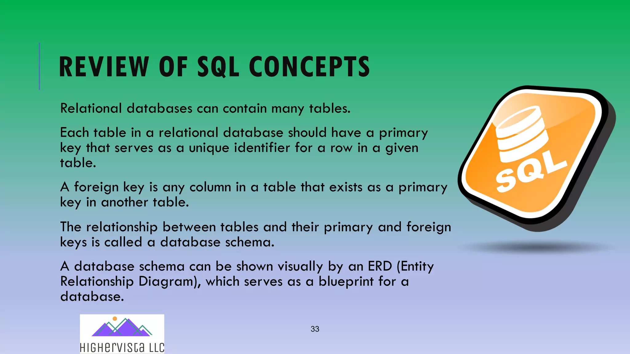 33
REVIEW OF SQL CONCEPTS
Relational databases can contain many tables.
Each table in a relational database should have a primary
key that serves as a unique identifier for a row in a given
table.
A foreign key is any column in a table that exists as a primary
key in another table.
The relationship between tables and their primary and foreign
keys is called a database schema.
A database schema can be shown visually by an ERD (Entity
Relationship Diagram), which serves as a blueprint for a
database.
 