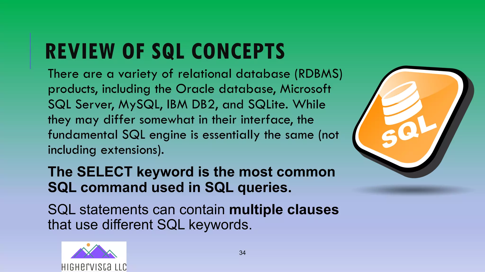 34
REVIEW OF SQL CONCEPTS
There are a variety of relational database (RDBMS)
products, including the Oracle database, Microsoft
SQL Server, MySQL, IBM DB2, and SQLite. While
they may differ somewhat in their interface, the
fundamental SQL engine is essentially the same (not
including extensions).
The SELECT keyword is the most common
SQL command used in SQL queries.
SQL statements can contain multiple clauses
that use different SQL keywords.
 