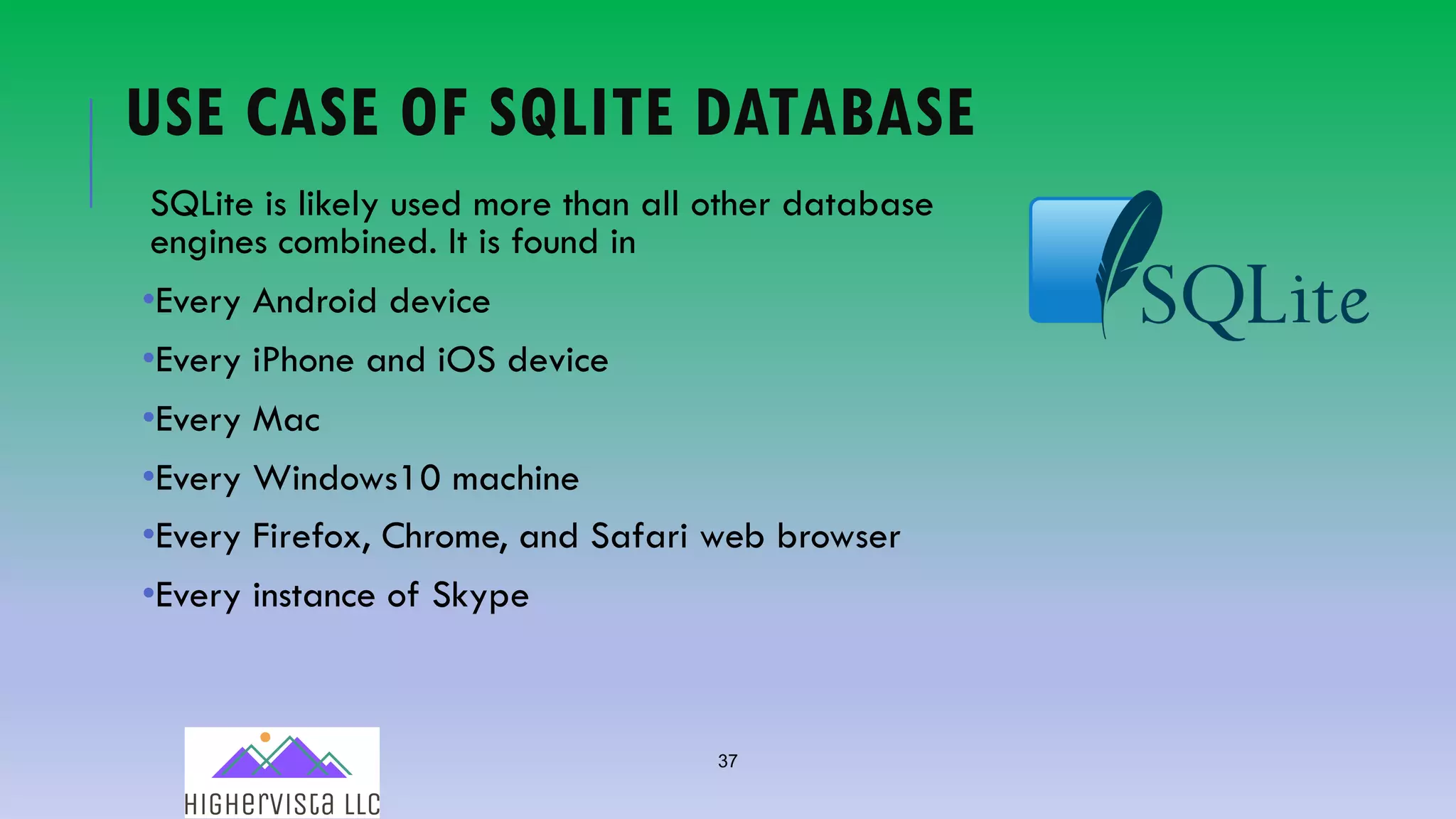 37
USE CASE OF SQLITE DATABASE
SQLite is likely used more than all other database
engines combined. It is found in
•Every Android device
•Every iPhone and iOS device
•Every Mac
•Every Windows10 machine
•Every Firefox, Chrome, and Safari web browser
•Every instance of Skype
 